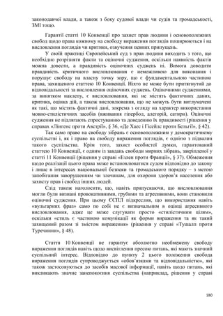 180
законодавчої влади, а також з боку судової влади чи судів та громадськості,
ЗМІ тощо.
Гарантії статті 10 Конвенції про захист прав людини і основоположних
свобод щодо права кожному на свободу вираження поглядів поширюються і на
висловлення поглядів чи критики, озвучення певних припущень.
У своїй практиці Європейський суд з прав людини виходить з того що
необхідно розрізняти факти та оціночні судження, оскільки наявність фактів
можна довести, а правдивість оціночних суджень ні. Вимога доводити
правдивість критичного висловлювання є неможливою для виконання і
порушує свободу на власну точку зору, що є фундаментальною частиною
права, захищеного статтею 10 Конвенції. Ніхто не може бути притягнутий до
відповідальності за висловлення оціночних суджень. Оціночними судженнями,
за винятком наклепу, є висловлювання, які не містять фактичних даних,
критика, оцінка дій, а також висловлювання, що не можуть бути витлумачені
як такі, що містять фактичні дані, зокрема з огляду на характер використання
мовно-стилістичних засобів (вживання гіпербол, алегорій, сатири). Оціночні
судження не підлягають спростуванню та доведенню їх правдивості (рішення у
справах «Лінгенс проти Австрії» § 36 «Де Хаес і Гісейлс проти Бельгії» § 42)
Так само право на свободу зібрань є основоположним у демократичному
суспільстві і, як і право на свободу вираження поглядів, є однією з підвалин
такого суспільства. Крім того захист особистої думки, гарантований
статтею 10 Конвенції, є одним із завдань свободи мирних зібрань, закріпленої у
статті 11 Конвенції (рішення у справі «Езлен проти Франції» § 37) Обмеження
щодо реалізації цього права може встановлюватися судом відповідно до закону
і лише в інтересах національної безпеки та громадського порядку – з метою
запобігання заворушенням чи злочинам, для охорони здоров’я населення або
захисту прав і свобод інших людей.
Слід також наголосити що, навіть припускаючи, що висловлювання
могли були визнані провокативними, грубими та агресивними, вони становили
оціночні судження. При цьому ЄСПЛ підкреслив, що використання навіть
«вульгарних фраз» само по собі не є визначальним в оцінці агресивного
висловлювання, адже це може слугувати просто «стилістичним цілям»,
оскільки «стиль є частиною комунікації як форми вираження та як такий
захищений разом зі змістом вираження» (рішення у справі «Тушалп проти
Туречинни» § 48)
Стаття 10 Конвенції не гарантує абсолютно необмежену свободу
вираження поглядів навіть щодо висвітлення пресою питань, які мають значний
суспільний інтерес. Відповідно до пункту 2 цього положення свобода
вираження поглядів супроводжується «обов’язками та відповідальністю», які
також застосовуються до засобів масової інформації, навіть щодо питань, які
викликають значне занепокоєння суспільства (наприклад, рішення у справі
 