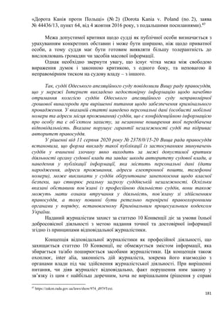 181
«Дорота Канія проти Польщі» (№ 2) (Dorota Kania v. Poland (no. 2), заява
№ 44436/13, пункт 64, від 4 жовтня 2016 року, з подальшими посиланнями).47
Межа допустимої критики щодо судді як публічної особи визначається з
урахуванням конкретних обставин і може бути ширшою, ніж щодо приватної
особи, а тому суддя має бути готовим виявляти більшу толерантність до
висловлювань громадян чи засобів масової інформації
Однак необхідно звернути увагу, що існує чітка межа між свободою
вираження думок і законною критикою, з одного боку, та неповагою й
неправомірним тиском на судову владу – з іншого.
Так, судді Одеського апеляційного суду повідомили Вищу раду правосуддя,
що у мережі Інтернет викладено недостовірну інформацію щодо начебто
отримання колегією суддів Одеського апеляційного суду неправомірної
грошової винагороди при вирішенні питання щодо забезпечення кримінального
провадження. У вказаній статті наведено персональні дані (особисті мобільні
номери та адреси місця проживання) суддів, що є конфіденційною інформацією
про особу та є об’єктом захисту, за незаконне поширення якої передбачена
відповідальність. Вказане порушує гарантії незалежності судді та підриває
авторитет правосуддя.
У рішенні від 11 серпня 2020 року № 2378/0/15-20 Вища рада правосуддя
встановила, що форма викладу такої публікації із застосуванням звинувачень
суддів у вчиненні злочину явно виходить за межі допустимої критики
діяльності органу судової влади та завдає шкоди авторитету судової влади, а
наведення у публікації інформації, яка містить персональні дані (дати
народження, адреси проживання, адреси електронної пошти, телефонні
номери), може викликати у суддів обґрунтоване занепокоєння щодо власної
безпеки, що створює реальну загрозу суддівській незалежності. Оскільки
вказані обставини пов’язані із професійною діяльністю суддів, вони також
можуть мати ознаки втручання у діяльність, пов’язану зі здійсненням
правосуддя, а тому повинні бути ретельно перевірені правоохоронними
органами у порядку, встановленому Кримінальним процесуальним кодексом
України.
Наданий журналістам захист за статтею 10 Конвенції діє за умови їхньої
добросовісної діяльності з метою надання точної та достовірної інформації
згідно із принципами відповідальної журналістики.
Концепція відповідальної журналістики як професійної діяльності, що
захищається статтею 10 Конвенції, не обмежується змістом інформації, яка
збирається та/або поширюється засобами журналістики. Ця концепція також
охоплює, inter alia, законність дій журналіста, зокрема його взаємодію з
органами влади під час здійснення журналістської діяльності. При вирішенні
питання, чи діяв журналіст відповідально, факт порушення ним закону у
зв’язку із цим є найбільш доречним, хоча не вирішальним (рішення у справі
47
https://zakon.rada.gov.ua/laws/show/974_d97#Text.
 