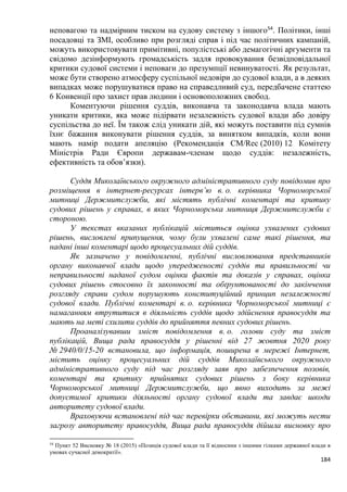 184
неповагою та надмірним тиском на судову систему з іншого54
. Політики, інші
посадовці та ЗМІ, особливо при розгляді справ і під час політичних кампаній,
можуть використовувати примітивні, популістські або демагогічні аргументи та
свідомо дезінформують громадськість задля провокування безвідповідальної
критики судової системи і неповаги до презумпції невинуватості. Як результат,
може бути створено атмосферу суспільної недовіри до судової влади, а в деяких
випадках може порушуватися право на справедливий суд, передбачене статтею
6 Конвенції про захист прав людини і основоположних свобод.
Коментуючи рішення суддів, виконавча та законодавча влада мають
уникати критики, яка може підірвати незалежність судової влади або довіру
суспільства до неї. Їм також слід уникати дій, які можуть поставити під сумнів
їхнє бажання виконувати рішення суддів, за винятком випадків, коли вони
мають намір подати апеляцію (Рекомендація CM/Rec (2010) 12 Комітету
Міністрів Ради Європи державам-членам щодо суддів: незалежність,
ефективність та обовʼязки).
Суддя Миколаївського окружного адміністративного суду повідомив про
розміщення в інтернет-ресурсах інтерв’ю в. о. керівника Чорноморської
митниці Держмитслужби, які містять публічні коментарі та критику
судових рішень у справах, в яких Чорноморська митниця Держмитслужби є
стороною.
У текстах вказаних публікацій міститься оцінка ухвалених судових
рішень, висловлені припущення, чому були ухвалені саме такі рішення, та
надані інші коментарі щодо процесуальних дій суддів.
Як зазначено у повідомленні, публічні висловлювання представників
органу виконавчої влади щодо упередженості суддів та правильності чи
неправильності наданої судом оцінки фактів та доказів у справах, оцінка
судових рішень стосовно їх законності та обґрунтованості до закінчення
розгляду справи судом порушують конституційний принцип незалежності
судової влади. Публічні коментарі в. о. керівника Чорноморської митниці є
намаганням втрутитися в діяльність суддів щодо здійснення правосуддя та
мають на меті схилити суддів до прийняття певних судових рішень.
Проаналізувавши зміст повідомлення в. о. голови суду та зміст
публікацій, Вища рада правосуддя у рішенні від 27 жовтня 2020 року
№ 2940/0/15-20 встановила, що інформація, поширена в мережі Інтернет,
містить оцінку процесуальних дій суддів Миколаївського окружного
адміністративного суду під час розгляду заяв про забезпечення позовів,
коментарі та критику прийнятих судових рішень з боку керівника
Чорноморської митниці Держмитслужби, що явно виходить за межі
допустимої критики діяльності органу судової влади та завдає шкоди
авторитету судової влади.
Враховуючи встановлені під час перевірки обставини, які можуть нести
загрозу авторитету правосуддя, Вища рада правосуддя дійшла висновку про
54
Пункт 52 Висновку № 18 (2015) «Позиція судової влади та її відносини з іншими гілками державної влади в
умовах сучасної демократії».
 