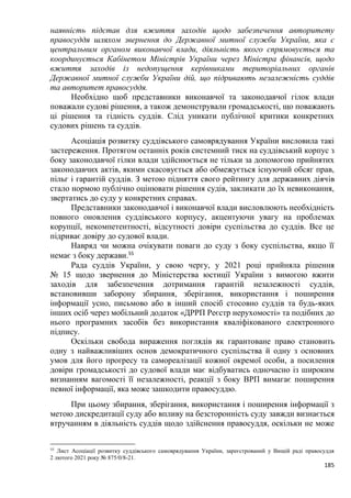 185
наявність підстав для вжиття заходів щодо забезпечення авторитету
правосуддя шляхом звернення до Державної митної служби України, яка є
центральним органом виконавчої влади, діяльність якого спрямовується та
координується Кабінетом Міністрів України через Міністра фінансів, щодо
вжиття заходів із недопущення керівниками територіальних органів
Державної митної служби України дій, що підривають незалежність суддів
та авторитет правосуддя.
Необхідно щоб представники виконавчої та законодавчої гілок влади
поважали судові рішення, а також демонстрували громадськості, що поважають
ці рішення та гідність суддів. Слід уникати публічної критики конкретних
судових рішень та суддів.
Асоціація розвитку суддівського самоврядування України висловила такі
застереження. Протягом останніх років системний тиск на суддівський корпус з
боку законодавчої гілки влади здійснюється не тільки за допомогою прийнятих
законодавчих актів, якими скасовується або обмежується існуючий обсяг прав,
пільг і гарантій суддів. З метою підняття свого рейтингу для державних діячів
стало нормою публічно оцінювати рішення судів, закликати до їх невиконання,
звертатись до суду у конкретних справах.
Представники законодавчої і виконавчої влади висловлюють необхідність
повного оновлення суддівського корпусу, акцентуючи увагу на проблемах
корупції, некомпетентності, відсутності довіри суспільства до суддів. Все це
підриває довіру до судової влади.
Навряд чи можна очікувати поваги до суду з боку суспільства, якщо її
немає з боку держави.55
Рада суддів України, у свою чергу, у 2021 році прийняла рішення
№ 15 щодо звернення до Міністерства юстиції України з вимогою вжити
заходів для забезпечення дотримання гарантій незалежності суддів,
встановивши заборону збирання, зберігання, використання і поширення
інформації усно, письмово або в інший спосіб стосовно суддів та будь-яких
інших осіб через мобільний додаток «ДРРП Реєстр нерухомості» та подібних до
нього програмних засобів без використання кваліфікованого електронного
підпису.
Оскільки свобода вираження поглядів як гарантоване право становить
одну з найважливіших основ демократичного суспільства й одну з основних
умов для його прогресу та самореалізації кожної окремої особи, а посилення
довіри громадськості до судової влади має відбуватись одночасно із широким
визнанням вагомості її незалежності, реакції з боку ВРП вимагає поширення
певної інформації, яка може зашкодити правосуддю.
При цьому збирання, зберігання, використання і поширення інформації з
метою дискредитації суду або впливу на безсторонність суду завжди визнається
втручанням в діяльність суддів щодо здійснення правосуддя, оскільки не може
55
Лист Асоціації розвитку суддівського самоврядування України, зареєстрований у Вищій раді правосуддя
2 лютого 2021 року № 875/0/8-21.
 