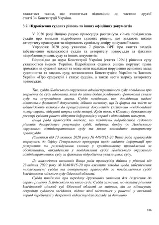 186
вважатися таким, що вчиняється відповідно до частини другої
статті 34 Конституції України.
3.7. Підроблення судових рішень та інших офіційних документів
У 2020 році Вищою радою правосуддя розглянуто кілька повідомлень
суддів про випадки підроблення судових рішень, що завдають шкоди
авторитету правосуддя та підривають суспільну довіру до судової влади.
Упродовж 2020 року ухвалено 7 рішень ВРП про вжиття заходів
забезпечення незалежності суддів та авторитету правосуддя за фактами
підроблення рішень суду та інших документів.
Відповідно до норм Конституції України (стаття 129-1) рішення суду
ухвалюється іменем України. Підроблення судових рішень порушує права
громадян на судовий захист та може мати наслідком порушення основних засад
судочинства та завдань суду, встановлених Конституцією України та Законом
України «Про судоустрій і статус суддів», а також нести загрозу авторитету
правосуддя.
Так, суддя Львівського окружного адміністративного суду повідомив про
звернення до суду адвоката, який до заяви додав роздруківки фотокопій ухвали
суду та супровідного листа. Суддя повідомив, що, дослідивши надані
адвокатом фотокопії документів, дійшов висновку, що їх форма та зміст не
відповідають вимогам до процесуальних документів (зазначено невідповідний
номер справи, відсутні штрих коди тощо). Крім того, в Єдиному державному
реєстрі судових рішень відсутня інформація у справі з відповідним номером.
Вища рада правосуддя вважає, що наявність підробленого судового
рішення дискредитує репутацію судді, підриває довіру до Львівського
окружного адміністративного суду та може зашкодити авторитету
правосуддя.
Рішенням від 13 лютого 2020 року № 446/0/15-20 Вища рада правосуддя
звернулась до Офісу Генерального прокурора щодо надання інформації про
розкриття та розслідування злочину у кримінальному провадженні за
обставинами, викладеними у повідомленні судді Львівського окружного
адміністративного суду за фактами підроблення ухвали цього суду.
До аналогічних висновків Вища рада правосуддя дійшла у рішенні від
23 квітня 2020 року № 1046/0/15-20 про вжиття заходів щодо забезпечення
незалежності суддів та авторитету правосуддя за повідомленням судді
Іллічівського міського суду Одеської області.
Суддя повідомив про передачу дружиною заявника для долучення до
справи рішення Іллічівського міського суду. Суддя зазначив, що вказане рішення
Іллічівський міський суд Одеської області не виносив, він не підписував,
секретар судового засідання, підпис якої міститься у рішенні, у вказаний
період перебувала у декретній відпустці для догляду за дитиною.
 