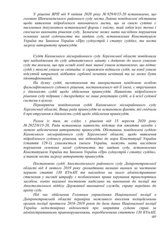 187
У рішенні ВРП від 9 квітня 2020 року № 929/0/15-20 встановлено, що
головою Шевченківського районного суду міста Львова повідомлені обставини
щодо виявлення підробленого виконавчого листа, що за своєю суттю є
письмовим документом встановленої форми і змісту, який зобов’язує точно і
своєчасно виконати рішення суду. Зазначене може мати наслідком порушення
основних засад судочинства та завдань суду, встановлених Конституцією
України та Законом України «Про судоустрій і статус суддів», та нести
загрозу авторитету правосуддя.
Суддя Каховського міськрайонного суду Херсонської області повідомила
про надходження до суду адвокатського запиту з доданою до нього ухвалою
суду та вказала, що при огляді копії так званої ухвали встановлено, що підпис
судді у тексті ухвали не співпадає зі справжнім підписом судді, на копії ухвали
відсутній штрихкод, відбиток гербової печатки нечіткий та не може бути
ідентифікований.
На думку судді, виготовлення та використання невідомою особою
фальсифікованого судового рішення, постановленого від її імені, є втручанням
у діяльність судді щодо здійснення правосуддя. Наявність підробленого
рішення суду підриває і дискредитує не лише репутацію судді, а й всієї судової
системи в цілому.
Перевіряючи повідомлення судді Каховського міськрайонного суду
Херсонської області, Вища рада правосуддя не встановила фактів, які свідчили
б про втручання в діяльність судді щодо здійснення правосуддя.
Разом із тим, як слідує з рішення від 15 вересня 2020 року
№ 2622/0/15-20, Рада встановила наявність підстав для вжиття заходів з
метою забезпечення авторитету правосуддя. Обставини, повідомлені суддею
Каховського міськрайонного суду Херсонської області, щодо виявлення
підробленого судового рішення, яке відповідно до норм Конституції України
(стаття 129-1) ухвалюється іменем України, можуть мати наслідком
порушення основних засад судочинства та завдань суду, встановлених
Конституцією України та Законом України «Про судоустрій і статус суддів»,
а також нести загрозу авторитету правосуддя.
Постановою судді Апостолівського районного суду Дніпропетровської
області від 4 лютого 2019 року громадянина визнано винним за частиною
першою статті 130 КУпАП та накладено на нього адміністративне
стягнення у вигляді штрафу з позбавленням права керування транспортним
засобом, копію вказаної постанови надіслано на виконання до поліції та
Апостолівського відділу Державної виконавчої служби, справу передано до
архіву суду.
Під час здійснення Головним управлінням Національної поліції в
Дніпропетровській області перевірки можливого внесення поліцейськими
органів поліції протягом 2016–2019 років до бази даних Національної поліції
України недостовірних відомостей про закриття судами справ за
адміністративними правопорушеннями, передбаченими статтею 130 КУпАП,
 