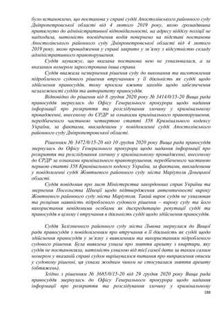 188
було встановлено, що постанова у справі судді Апостолівського районного суду
Дніпропетровської області від 4 лютого 2019 року, якою громадянина
притягнуто до адміністративної відповідальності, на адресу відділу поліції не
надходила, натомість посвідчення водія повернено на підставі постанови
Апостолівського районного суду Дніпропетровської області від 4 лютого
2019 року, якою провадження у справі закрито у зв’язку з відсутністю складу
адміністративного правопорушення.
Суддя зауважує, що вказана постанова нею не ухвалювалася, а за
вказаним номером зареєстрована інша справа.
Суддя вважала незвернення рішення суду до виконання та виготовлення
підробленого судового рішення втручанням у її діяльність як судді щодо
здійснення правосуддя, тому просила вжити заходів щодо забезпечення
незалежності суддів та авторитету правосуддя.
Відповідно до рішення від 8 грудня 2020 року № 3414/0/15-20 Вища рада
правосуддя звернулась до Офісу Генерального прокурора щодо надання
інформації про розкриття та розслідування злочину у кримінальному
провадженні, внесеному до ЄРДР за ознаками кримінального правопорушення,
передбаченого частиною четвертою статті 358 Кримінального кодексу
України, за фактами, викладеними у повідомленні судді Апостолівського
районного суду Дніпропетровської області.
Рішенням № 3472/0/15-20 від 10 грудня 2020 року Вища рада правосуддя
звернулась до Офісу Генерального прокурора щодо надання інформації про
розкриття та розслідування злочину у кримінальному провадженні, внесеному
до ЄРДР за ознаками кримінального правопорушення, передбаченого частиною
першою статті 358 Кримінального кодексу України, за фактами, викладеними
у повідомленні судді Жовтневого районного суду міста Маріуполя Донецької
області.
Суддя повідомив про лист Міністерства закордонних справ України та
звернення Посольства Швеції щодо підтвердження автентичності вироку
Жовтневого районного суду міста Маріуполя. Такий вирок суддя не ухвалював
та розцінив наявність підробленого судового рішення – вироку суду та його
використання невідомими особами як дискредитацію репутації судді та
правосуддя в цілому і втручання в діяльність судді щодо здійснення правосуддя.
Суддя Залізничного районного суду міста Львова звернулася до Вищої
ради правосуддя з повідомленням про втручання в її діяльність як судді щодо
здійснення правосуддя у зв’язку з виявленням та використанням підробленого
судового рішення. Була виявлена ухвала про зняття арешту з квартири, яку
суддя не постановляла, натомість ухвалою від тієї самої дати за таким самим
номером у вказаній справі судом вирішувалося питання про виправлення описки
у судовому рішенні, ця ухвала жодним чином не стосувалася зняття арешту
(обтяжень).
Згідно з рішенням № 3685/0/15-20 від 29 грудня 2020 року Вища рада
правосуддя звернулась до Офісу Генерального прокурора щодо надання
інформації про розкриття та розслідування злочину у кримінальному
 
