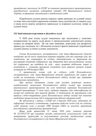 189
провадженні, внесеному до ЄРДР за ознаками кримінального правопорушення,
передбаченого частиною четвертою статті 358 Кримінального кодексу
України, за фактами, викладеними у повідомленні судді.
Підроблення судових рішень порушує права громадян на судовий захист
та може мати наслідком порушення основних засад судочинства та завдань суду,
а також нести загрозу авторитету правосуддя та підривати суспільну довіру до
судової влади.
3.8. Інші випадки втручання в діяльність судді
У 2020 році кілька суддів повідомили про надсилання у поштових
відправленнях на адресу судів разом із процесуальними документами купюр,
схожих на паперові гроші. Це так само тривожна, загрозлива для авторитету
правосуддя тенденція, як і збільшення кількості фактів виявлення підроблених
судових рішень та інших судових документів.
Голова Коломийського міськрайонного суду Івано-Франківської області
повідомив, що до нього звернулися керівник апарату суду та секретар суду, які
повідомили, що секретарем як особою, відповідальною за отримання та
реєстрацію поштових відправлень, при відкритті двох рекомендованих листів
від скаржника, що надійшли до суду через поштове відділення, поряд із
вкладеними в конверти аркушами клопотань були виявлені грошові кошти
купюрами по 100 доларів США.
У провадженні голови суду як слідчого судді Коломийського
міськрайонного суду Івано-Франківської області перебувало дві скарги цієї
особи на постанови слідчого Коломийського відділу поліції про закриття
кримінальних проваджень.
Про вказані обставини голова суду негайно повідомив листом-
повідомленням начальника Коломийського відділу поліції про вчинення
кримінального правопорушення та усно повідомив керівника Коломийської
місцевої прокуратури. У свою чергу, керівник апарату суду зателефонував до
поліції та повідомив про виявлені факти. У подальшому до приміщення суду
прибула слідчо-оперативна група Коломийського відділу поліції для вчинення
необхідних процесуальних дій із встановлення дійсних обставин події.
Як вбачається з витягу з ЄРДР від 3 березня 2020 року, відповідно до
інформації, вказаної у клопотаннях, скаржник надіслав голові суду як слідчому
судді грошову суму в розмірі 1000 доларів США за належне проведення
розслідування у кримінальних провадженнях.
Вища рада правосуддя 21 липня 2020 року ухвалила рішення
№ 2213/0/15-20 про вжиття заходів забезпечення незалежності судді та
авторитету правосуддя за результатами розгляду повідомлення голови
Коломийського міськрайонного суду Івано-Франківської області.
 