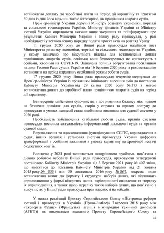 19
встановлено доплату до заробітної плати на період дії карантину та протягом
30 днів із дня його відміни, такою категорією, як працівники апаратів судів.
Прем’єр-міністр України доручив Міністру розвитку економіки, торгівлі
та сільського господарства України, Міністру фінансів України та Міністру
юстиції України опрацювати вказане вище звернення та поінформувати про
результати Кабінет Міністрів України і Вищу раду правосуддя, у разі
необхідності у встановленому порядку подати проєкт акта на розгляд Уряду.
11 грудня 2020 року до Вищої ради правосуддя надійшов лист
Міністерства розвитку економіки, торгівлі та сільського господарства України,
у якому зазначено про відсутність підстав для встановлення доплат
працівникам апаратів судів, оскільки вони безпосередньо не контактують з
особами, хворими на COVID-19. Зазначена позиція обґрунтована посиланням
на лист Голови Ради суддів України від 16 березня 2020 року із рекомендацією
встановити на період карантину особливий режим роботи судів.
17 грудня 2020 року Вища рада правосуддя вчергове звернулася до
Прем’єр-міністра України із проханням ініціювати внесення змін до постанови
Кабінету Міністрів України від 29 квітня 2020 року № 375 з метою
встановлення доплат до заробітної плати працівникам апаратів судів на період
дії карантину.
Безперервне здійснення судочинства з дотриманням балансу між правом
на безпечне довкілля для суддів, сторін у справах та правом доступу до
правосуддя в умовах пандемії стало особливим викликом для судової системи у
2020 році.
Необхідність забезпечення стабільної роботи судів, органів системи
правосуддя посилила актуальність інформатизації діяльності судів та органів
судової влади.
Впровадження та вдосконалення функціонування ЄСІТС, впровадження в
судах, інших органах і установах системи правосуддя України цифрових
трансформацій є особливо важливим в умовах карантину та хронічної нестачі
бюджетних коштів.
Водночас у 2021 році залишається невирішеною проблема, пов’язана з
дієвою роботою вебсайту Вищої ради правосуддя, враховуючи затверджені
постановою Кабінету Міністрів України від 3 березня 2021 року № 407 зміни,
що вносяться до постанов Кабінету Міністрів України від 21 жовтня
2015 року № 835 і від 30 листопада 2016 року № 867, зокрема щодо
встановлення вимог до формату і структури наборів даних, які підлягають
оприлюдненню у формі відкритих даних, періодичності оновлення та порядку
їх оприлюднення, а також щодо переліку таких наборів даних, що пов’язано з
відсутністю у Вищої ради правосуддя прав власності на вебсайт.
У межах реалізації Проєкту Європейського Союзу «Підтримка реформ
юстиції і правосуддя в Україні» (Право-Justice)» 7 вересня 2018 року між
«Експертіз Франс» (Французька агенція міжнародної технічної допомоги
(AFETI)) як виконавцем вказаного Проєкту Європейського Союзу та
 