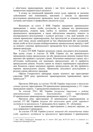 191
є обов’язком правоохоронних органів і має бути визначене як один із
пріоритетних напрямів їхньої діяльності.
З огляду на спеціальний правовий статус судді, характер та значення
здійснюваних ним повноважень, важливим є швидке та ефективне
розслідування кримінальних проваджень щодо суддів за ознаками вчинення
злочинів, пов’язаних із професійною діяльністю судді.
Відповідно до статті 2 КПК України завданнями кримінального
провадження є захист особи, суспільства та держави від кримінальних
правопорушень, охорона прав, свобод та законних інтересів учасників
кримінального провадження, а також забезпечення швидкого, повного та
неупередженого розслідування і судового розгляду з тим, щоб кожний, хто
вчинив кримінальне правопорушення, був притягнутий до відповідальності в
міру своєї вини, жоден невинуватий не був обвинувачений або засуджений,
жодна особа не була піддана необґрунтованому процесуальному примусу і щоб
до кожного учасника кримінального провадження була застосована належна
правова процедура.
У статті 219 КПК України визначено строки досудового розслідування.
При цьому згідно зі статтею 28 КПК України під час кримінального
провадження кожна процесуальна дія або процесуальне рішення повинні бути
виконані або прийняті в розумні строки. Розумними вважаються строки, що є
об’єктивно необхідними для виконання процесуальних дій та прийняття
процесуальних рішень. Розумні строки не можуть перевищувати передбачені
цим Кодексом строки виконання окремих процесуальних дій або прийняття
окремих процесуальних рішень. Проведення досудового розслідування у
розумні строки забезпечує прокурор.
Офісом Генерального прокурора надано відомості про зареєстровані
упродовж 2020 року кримінальні правопорушення (провадження) проти
правосуддя.56
Протягом 2020 року за статтею 376 КК України (втручання в діяльність
судових органів) зареєстровано 254 кримінальних правопорушення, у 111 з яких
провадження закрите, 1 провадження направлене до суду.
За статтею 376-1 КК України (незаконне втручання в роботу
автоматизованої системи документообігу суду) зареєстровано
43 кримінальних правопорушення, провадження закрите у 13 з них.
Протягом року зареєстровано 23 кримінальних правопорушення за
статтею 377 КК України (погроза або насильство щодо судді, народного
засідателя чи присяжного), 5 проваджень було закрито, 18 – обліковано.
З урахуванням правопорушень, зареєстрованих у минулих періодах, до
суду направлено 5 проваджень.
За статтею 378 КК України (умисне знищення або пошкодження майна
судді, народного засідателя чи присяжного) зареєстровано 2 кримінальних
56
Лист Офісу Генерального прокурора від 11 лютого 2021 року № 25/1-29 вих-21 за підписом в. о.
Генерального прокурора Р.Говди.
 