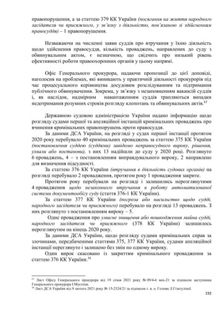 192
правопорушення, а за статтею 379 КК України (посягання на життя народного
засідателя чи присяжного, у зв’язку з діяльністю, пов’язаною зі здійсненням
правосуддя) – 1 правопорушення.
Незважаючи на численні заяви суддів про втручання у їхню діяльність
щодо здійснення правосуддя, кількість проваджень, направлених до суду з
обвинувальним актом, є незначною, що свідчить про низький рівень
ефективності роботи правоохоронних органів у цьому напрямі.
Офіс Генерального прокурора, надаючи пропозиції до цієї доповіді,
наголосив на проблемах, які виникають у практичній діяльності прокурорів під
час процесуального керівництва досудовим розслідуванням та підтримання
публічного обвинувачення. Зокрема, у зв’язку з незаповненням вакансій суддів
і, як наслідок, надмірним навантаженням суддів трапляються випадки
недотримання розумних строків розгляду клопотань та обвинувальних актів.57
Державною судовою адміністрацією України надано інформацію щодо
розгляду судами першої та апеляційної інстанцій кримінальних проваджень про
вчинення кримінальних правопорушень проти правосуддя.
За даними ДСА України, на розгляді у судах першої інстанції протягом
2020 року перебувало 40 кримінальних проваджень за статтею 375 КК України
(постановлення суддею (суддями) завідомо неправосудного вироку, рішення,
ухвали або постанови), з них 13 надійшли до суду у 2020 році. Розглянуто
6 проваджень, 4 – з постановленням виправдувального вироку, 2 направлено
для визначення підсудності.
За статтею 376 КК України (втручання в діяльність судових органів) на
розгляді перебувало 2 провадження, протягом року 1 провадження закрите.
Протягом року перебували на розгляді і залишились нерозглянутими
4 провадження щодо незаконного втручання в роботу автоматизованої
системи документообігу суду (стаття 376-1 КК України).
За статтею 377 КК України (погроза або насильство щодо судді,
народного засідателя чи присяжного) перебувало на розгляді 13 проваджень. З
них розглянуто з постановленням вироку – 5.
Одне провадження про умисне знищення або пошкодження майна судді,
народного засідателя чи присяжного (378 КК України) залишилось
нерозглянутим на кінець 2020 року.
За даними ДСА України, щодо розгляду судами кримінальних справ за
злочинами, передбаченими статтями 375, 377 КК України, судами апеляційної
інстанції переглянуто і залишено без змін по одному вироку.
Один вирок скасовано із закриттям кримінального провадження за
статтею 376 КК України.58
57
Лист Офісу Генерального прокурора від 19 січня 2021 року № 09/4-6 вих-21 за підписом заступника
Генерального прокурора І.Мустеци.
58
Лист ДСА України від 9 лютого 2021 року № 15-2324/21 за підписом т. в. о. Голови Л.Гізатуліної.
 