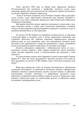 193
Отже, протягом 2020 року до Вищої ради правосуддя надійшло
341 повідомлення про втручання у професійну діяльність суддів щодо
здійснення правосуддя, про вчинення дій, що порушують гарантії незалежності
суддів або підривають авторитет правосуддя.
Згідно із частиною четвертою статті 48 Закону України «Про судоустрій і
статус суддів» суддя зобов’язаний повідомляти про випадки втручання у
діяльність судді щодо здійснення правосуддя, окрім Вищої ради правосуддя,
Генерального прокурора.
Цей припис може бути дієвою гарантією незалежності суддів лише у разі,
якщо відповідні органи у межах своєї компетенції вживатимуть належних
заходів для розслідування випадків ймовірного втручання в діяльність судді та
адекватно реагуватимуть на таке втручання.
За статтею 376 КК України, що передбачає відповідальність за втручання
в будь-якій формі в діяльність судді з метою перешкодити виконанню ним
службових обов’язків або добитися винесення неправосудного рішення,
протягом року до суду направлене лише одне провадження, місцевим судом
розглянуте одне провадження із закриттям провадження у справі, апеляційним
судом за апеляційною скаргою переглянуто та скасовано один вирок.
Кількість проваджень, направлених з обвинувальним актом до суду і,
відповідно, кількість вироків у таких справах залишається зовсім незначною
попри численні звернення суддів із повідомленнями про втручання у їхню
діяльність.
За статистичними даними звітів Державної судової адміністрації України
(форма № 7 «Звіт про склад засуджених»), протягом останніх п’яти років не
було засуджених за статтею 376 КК України, лише у 2015 році засуджено одну
особу.59
Вища рада правосуддя стоїть на позиціях беззаперечного забезпечення
суддівської незалежності та необхідності визначення вказаного пріоритетним
напрямом діяльності правоохоронних органів, оскільки швидке та ефективне
розслідування злочинів, пов’язаних із професійною діяльністю судді,
забезпечить дотримання конституційного права на доступ до правосуддя, яким
кожному гарантується право на справедливий розгляд та вирішення справи
незалежним і неупередженим судом.
59
Листи Верховного Суду від 18 лютого 2021 року № 492/0/2-21, від 27 січня 2020 року № 36/0/153-20.
 