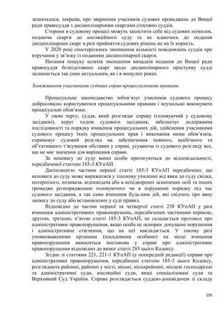 195
зазначалося, зокрема, про звернення учасників судових проваджень до Вищої
ради правосуддя з дисциплінарними скаргами стосовно суддів.
Сторони в судовому процесі можуть захистити себе від судових помилок,
подаючи скарги до апеляційного суду та не вдаючись до подання
дисциплінарних скарг в разі прийняття судових рішень не на їх користь.
У 2020 році спостерігалось зменшення кількості повідомлень суддів про
втручання у зв’язку із поданням дисциплінарної скарги.
Питання пошуку шляхів зменшення випадків подання до Вищої ради
правосуддя безпідставних скарг щодо дисциплінарного проступку судді
залишається так само актуальним, як і в минулих роках.
Зловживання учасниками судових справ процесуальними правами
Процесуальне законодавство зобов’язує учасників судового процесу
добросовісно користуватися процесуальними правами і неухильно виконувати
процесуальні обов’язки.
У свою чергу, суддя, який розглядає справу (головуючий у судовому
засіданні), керує ходом судового засідання, забезпечує додержання
послідовності та порядку вчинення процесуальних дій, здійснення учасниками
судового процесу їхніх процесуальних прав і виконання ними обов’язків,
спрямовує судовий розгляд на забезпечення повного, всебічного та
об’єктивного з’ясування обставин у справі, усуваючи із судового розгляду все,
що не має значення для вирішення справи.
За неповагу до суду винні особи притягуються до відповідальності,
передбаченої статтею 185-3 КУпАП.
Диспозицією частини першої статті 185-3 КУпАП передбачено, що
неповага до суду може виражатися у злісному ухиленні від явки до суду свідка,
потерпілого, позивача, відповідача або в непідкоренні зазначених осіб та інших
громадян розпорядженню головуючого чи в порушенні порядку під час
судового засідання, а так само вчинення будь-ким дій, які свідчать про явну
зневагу до суду або встановлених у суді правил.
Відповідно до частин першої та четвертої статті 258 КУпАП у разі
вчинення адміністративних правопорушень, передбачених частинами першою,
другою, третьою, п’ятою статті 185-3 КУпАП, не складається протокол про
адміністративне правопорушення, якщо особа не оспорює допущене порушення
і адміністративне стягнення, що на неї накладається. У такому разі
уповноваженими органами (посадовими особами) на місці вчинення
правопорушення виноситься постанова у справі про адміністративне
правопорушення відповідно до вимог статті 283 цього Кодексу.
Згідно зі статтями 221, 221-1 КУпАП (у попередній редакції) справи про
адміністративні правопорушення, передбачені статтею 185-3 цього Кодексу,
розглядають районні, районні у місті, міські, міськрайонні, місцеві господарські
та адміністративні суди, апеляційні суди, вищі спеціалізовані суди та
Верховний Суд України. Справа розглядається суддею-доповідачем зі складу
 