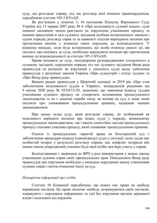 196
суду, що розглядає справу, під час розгляду якої вчинено правопорушення,
передбачене статтею 185-3 КУпАП.
Як роз’яснено у пунктах 3, 16 постанови Пленуму Верховного Суду
України від 13 червня 2007 року № 8 «Про незалежність судової влади», суди
повинні належним чином реагувати на порушення учасниками процесу та
іншими присутніми в залі судового засідання особами встановленого законом і
судом порядку розгляду справ та за наявності підстав вирішувати питання про
притягнення винних у вчиненні таких порушень до відповідальності. У
кожному випадку, коли буде встановлено, що особа вчинила умисні дії, які
свідчать про неповагу до суду, необхідно вирішувати питання про притягнення
винних до відповідальності за статтею 185-3 КУпАП.
Прояв неповаги до суду, непідкорення розпорядженням головуючого в
судовому засіданні, порушення порядку під час судового засідання Вища рада
правосуддя не розцінює як втручання у діяльність судді щодо здійснення
правосуддя у розумінні законів України «При судоустрій і статус суддів» та
«Про Вищу раду правосуддя».
Вищою радою правосуддя у Щорічній доповіді за 2019 рік «Про стан
забезпечення незалежності суддів в Україні», затвердженій рішенням від
9 квітня 2020 року № 933/0/15-20, зазначено, що заявлення відводу суддям
учасниками судового процесу не суперечить положенням процесуального
законодавства та не є доказом спроби тиску чи впливу на суд, а лише може
свідчити про зловживання процесуальними правами, наданими чинним
законодавством.
При цьому склад суду, який розглядає справу, не позбавлений як
можливості вирішити питання про відвід судді у порядку, визначеному
процесуальним законодавством, так і вжити самостійно заходів процесуального
примусу стосовно учасника процесу, який зловживає процесуальними правами.
Однією із процесуальних гарантій права на безсторонній суд є
забезпечення процедури відводу (самовідводу) судді у ситуації, коли суддя має
особистий інтерес у результаті розгляду справи, має конфлікт інтересів або
іншим чином упереджений стосовно будь-якої особи, яка бере участь у справі.
Безпідставними є звернення до ВРП у разі використання у межах закону
учасниками судових справ своїх процесуальних прав. Повідомляти Вищу раду
правосуддя про втручання необхідно у випадках порушення закону учасниками
судових справ з метою вчинення тиску на суд.
Поширення інформації про суддів
Статтею 10 Конвенції передбачено, що кожен має право на свободу
вираження поглядів. Це право включає свободу дотримуватися своїх поглядів,
одержувати і передавати інформацію та ідеї без втручання органів державної
влади і незалежно від кордонів.
 