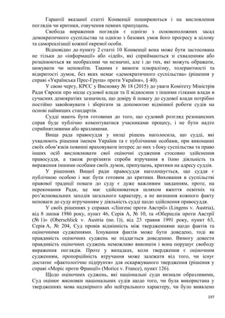 197
Гарантії вказаної статті Конвенції поширюються і на висловлення
поглядів чи критики, озвучення певних припущень.
Свобода вираження поглядів є однією з основоположних засад
демократичного суспільства та однією з базових умов його прогресу в цілому
та самореалізації кожної окремої особи.
Відповідно до пункту 2 статті 10 Конвенції вона може бути застосована
не тільки до «інформації» або «ідей», які сприймаються зі схваленням або
розцінюються як необразливі чи незначні, але і до тих, які можуть ображати,
шокувати чи непокоїти. Такими є вимоги плюралізму, толерантності та
відкритості думок, без яких немає «демократичного суспільства» (рішення у
справі «Українська Прес-Група» проти України», § 40).
У свою чергу, КРЄС у Висновку № 18 (2015) до уваги Комітету Міністрів
Ради Європи про місце судової влади та її відносини з іншими гілками влади в
сучасних демократіях зазначила, що довіру й повагу до судової влади потрібно
постійно завойовувати і зберігати за допомогою відмінної роботи судів на
основі найвищих стандартів.
Судді мають бути готовими до того, що судовий розгляд резонансних
справ буде публічно коментуватися учасниками процесу, і не бути надто
сприйнятливими або вразливими.
Вища рада правосуддя у низці рішень наголосила, що судді, які
ухвалюють рішення іменем України та є публічними особами, при виконанні
своїх обов’язків повинні враховувати інтерес до них з боку суспільства та право
інших осіб висловлювати свої оціночні судження стосовно здійснення
правосуддя, а також розрізняти спроби втручання в їхню діяльність та
вираження іншими особами своїх думок, припущень, критики на адресу суддів.
У рішеннях Вищої ради правосуддя наголошується, що суддя є
публічною особою і має бути готовим до критики. Виховання в суспільстві
правової традиції поваги до суду є дуже важливим завданням, проте, на
переконання Ради, це має здійснюватися шляхом вжиття освітніх та
роз’яснювальних заходів загального характеру, а не визнання кожного факту
неповаги до суду втручанням у діяльність судді щодо здійснення правосуддя.
У своїх рішеннях у справах «Лінгенс проти Австрії» (Lingens v. Austria),
від 8 липня 1986 року, пункт 46, Серія A, № 10, та «Обершлік проти Австрії
(№ 1)» (Oberschlick v. Austria (no. 1)), від 23 травня 1991 року, пункт 63,
Серія A, № 204, Суд провів відмінність між твердженнями щодо фактів та
оціночними судженнями. Існування фактів може бути доведено, тоді як
правдивість оціночних суджень не піддається доведенню. Вимогу довести
правдивість оціночних суджень неможливо виконати і вона порушує свободу
вираження поглядів. Проте у випадках, коли твердження є оціночним
судженням, пропорційність втручання може залежати від того, чи існує
достатнє «фактологічне підґрунтя» для оскаржуваного твердження (рішення у
справі «Моріс проти Франції» (Morice v. France), пункт 126).
Щодо оціночних суджень, які національні суди визнали образливими,
Суд оцінює висновки національних судів щодо того, чи була використана у
твердженнях мова надмірного або нейтрального характеру, чи було виявлено
 