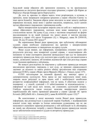 198
будь-який намір образити або принизити опонента, та чи ґрунтувалося
твердження на достатніх фактичних підставах (рішення у справі «До Кармо де
Португал і Кастро Камара проти Португалії»).
До того ж, критика та образа мають чітко розрізнятися, а остання, в
принципі, може виправдати покарання (рішення у справі «Паломо Санчес та
інші проти Іспанії»). Завдання образи може виходити за межі захисту свободи
вираження поглядів, якщо воно є грубим наклепом, наприклад, коли єдиною
метою образливого твердження є приниження особи.
Проте використання вульгарних виразів саме по собі не є вирішальним в
оцінці образливого твердження, оскільки воно може вживатися із суто
стилістичною метою. На думку Суду, стиль є частиною комунікації як форми
висловлювання та як такий підпадає під захист разом зі змістом вислову
(рішення у справі «Уй проти Угорщини» (Uj v. Hungary), заява № 23954/10,
пункт 20, від 19 липня 2011 року).60
На переконання Вищої ради правосуддя, при публічному обговоренні
судових справ необхідно утримуватися від критики з використанням
образливих висловлювань та звинувачень на адресу суддів.
Якщо суддя вважає, що інформація, поширювана стосовно нього або
результатів розгляду ним конкретної судової справи, є недостовірною або
неповною та може спотворити уявлення громадськості про суд чи зашкодити
авторитету правосуддя, йому слід залучати прес-службу суду для висвітлення в
межах, дозволених законом, об’єктивних відомостей про стан розгляду справи
та роз’яснення прийнятих у ній рішень.
Не можуть розглядатись як втручання у здійснення правосуддя випадки
висловлення критичних тверджень у залі суду, де принцип справедливості
закликає до вільного та навіть різкого обміну аргументами між сторонами
(рішення ЄСПЛ у справі «Моріс проти Франції» (Morice v. France), пункт 137).
ЄСПЛ наголошував на основній функції, яку виконує преса у
демократичному суспільстві. Хоча преса не має переступати певні межі,
зокрема щодо репутації та прав інших осіб і необхідності запобігання
розкриттю конфіденційної інформації, тим не менш, її обов’язок полягає у
поширенні – у спосіб, сумісний з її зобов’язаннями та відповідальністю, –
інформації та ідей щодо всіх питань, які становлять суспільний інтерес.
Свобода журналістів також охоплює можливе використання певного
перебільшення або навіть провокації (рішення у справі «Дельфі АС проти
Естонії» [ВП] (Delfi AS v. Estonia) [GC], заява № 64569/09, пункт 132).61
Як констатовано у низці висновків членів Вищої ради правосуддя,
інформація, яка розміщується в соціальній мережі Facebook, є відображенням
власної точки зору авторів та їхніми оціночними судженнями, що не дає
можливості оцінювати характер розміщених у ній публікацій та їх обговорень
як такий, що обумовлює потребу у вжитті Вищою радою правосуддя заходів
щодо забезпечення незалежності суддів та авторитету правосуддя.
60
https://zakon.rada.gov.ua/laws/show/974_d97#Text.
61
https://zakon.rada.gov.ua/laws/show/974_d97#Text.
 