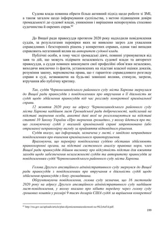 199
Судова влада повинна обрати більш активний підхід щодо роботи зі ЗМІ,
а також загалом щодо інформування суспільства, з метою підвищення довіри
громадськості до судової влади, уникнення і вирішення непорозумінь стосовно
судочинства й окремих справ.62
До Вищої ради правосуддя протягом 2020 року надходили повідомлення
суддів, за результатами перевірки яких не виявлено загроз для ухвалення
справедливих і безсторонніх рішень у конкретних справах, однак такі випадки
справляють негативний вплив на авторитет судової влади.
Публічні особи, в тому числі громадські діячі, повинні утримуватися від
заяв та дій, що можуть підірвати незалежність судової влади та авторитет
правосуддя, а суддя повинен виконувати свої професійні обов’язки незалежно,
виходячи виключно із фактів, установлених на підставі власної оцінки доказів,
розуміння закону, верховенства права, що є гарантією справедливого розгляду
справи в суді, незважаючи на будь-які зовнішні впливи, стимули, загрози,
втручання або публічну критику.
Так, суддя Червонозаводського районного суду міста Харкова звернулася
до Вищої ради правосуддя з повідомленням про втручання в її діяльність як
судді щодо здійснення правосуддя під час розгляду конкретної кримінальної
справи.
12 жовтня 2020 року на адресу Червонозаводського районного суду
міста Харкова надійшов лист Громадської ради доброчесності, надісланий на
підставі звернення особи, анкетні дані якої не розголошуються на підставі
статті 10 Закону України «Про звернення громадян», у якому йдеться про те,
що головуючому судді у вказаній кримінальній справі запропоновано (або
отримано) неправомірну вигоду за прийняття відповідного рішення.
Суддя вказує, що інформація, зазначена у листі, є завідомо неправдивим
повідомленням про вчинення кримінального правопорушення.
Враховуючи, що перевірку повідомлених суддею обставин здійснюють
правоохоронні органи, на підставі системного аналізу правових норм, член
Вищої ради правосуддя дійшов висновку про відсутність підстав для вжиття
заходів щодо забезпечення незалежності суддів та авторитету правосуддя за
повідомленням судді Червонозаводського районного суду міста Харкова.
Голова Другого апеляційного адміністративного суду звернувся до Вищої
ради правосуддя з повідомленням про втручання в діяльність судді щодо
здійснення правосуддя з боку громадянина.
Обґрунтовуючи повідомлення, голова суду зазначив, що 16 листопада
2020 року на адресу Другого апеляційного адміністративного суду надійшов
лист-повідомлення, у якому вказано про нібито передачу через голову суду
грошових коштів у розмірі 9 тисяч доларів США судді за вирішення конкретної
62
http://rsu.gov.ua/uploads/article/plan-dijzmicnennanezaleznosti-su-9fc2c6af1d.pdf.
 