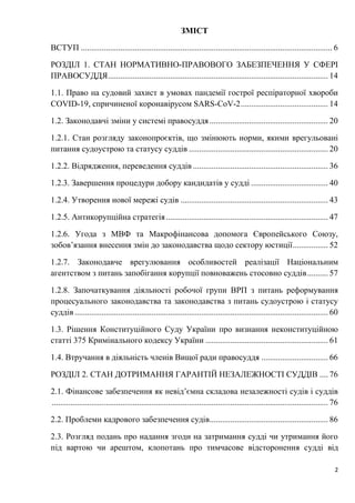 2
ЗМІСТ
ВСТУП ......................................................................................................................... 6
РОЗДІЛ 1. СТАН НОРМАТИВНО-ПРАВОВОГО ЗАБЕЗПЕЧЕННЯ У СФЕРІ
ПРАВОСУДДЯ.......................................................................................................... 14
1.1. Право на судовий захист в умовах пандемії гострої респіраторної хвороби
COVID-19, спричиненої коронавірусом SARS-CoV-2.......................................... 14
1.2. Законодавчі зміни у системі правосуддя ......................................................... 20
1.2.1. Стан розгляду законопроєктів, що змінюють норми, якими врегульовані
питання судоустрою та статусу суддів ................................................................... 20
1.2.2. Відрядження, переведення суддів ................................................................. 36
1.2.3. Завершення процедури добору кандидатів у судді ..................................... 40
1.2.4. Утворення нової мережі судів ....................................................................... 43
1.2.5. Антикорупційна стратегія.............................................................................. 47
1.2.6. Угода з МВФ та Макрофінансова допомога Європейського Союзу,
зобов’язання внесення змін до законодавства щодо сектору юстиції................. 52
1.2.7. Законодавче врегулювання особливостей реалізації Національним
агентством з питань запобігання корупції повноважень стосовно суддів.......... 57
1.2.8. Започаткування діяльності робочої групи ВРП з питань реформування
процесуального законодавства та законодавства з питань судоустрою і статусу
суддів .......................................................................................................................... 60
1.3. Рішення Конституційного Суду України про визнання неконституційною
статті 375 Кримінального кодексу України ........................................................... 61
1.4. Втручання в діяльність членів Вищої ради правосуддя ................................ 66
РОЗДІЛ 2. СТАН ДОТРИМАННЯ ГАРАНТІЙ НЕЗАЛЕЖНОСТІ СУДДІВ .... 76
2.1. Фінансове забезпечення як невід’ємна складова незалежності судів і суддів
..................................................................................................................................... 76
2.2. Проблеми кадрового забезпечення судів......................................................... 86
2.3. Розгляд подань про надання згоди на затримання судді чи утримання його
під вартою чи арештом, клопотань про тимчасове відсторонення судді від
 