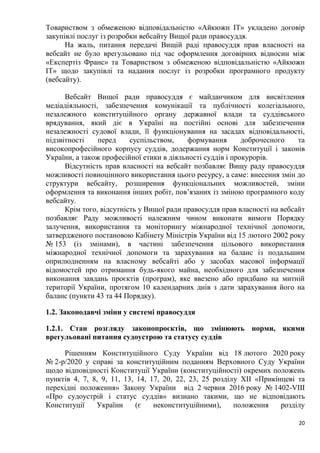 20
Товариством з обмеженою відповідальністю «Айкюжн ІТ» укладено договір
закупівлі послуг із розробки вебсайту Вищої ради правосуддя.
На жаль, питання передачі Вищій раді правосуддя прав власності на
вебсайт не було врегульовано під час оформлення договірних відносин між
«Експертіз Франс» та Товариством з обмеженою відповідальністю «Айкюжн
ІТ» щодо закупівлі та надання послуг із розробки програмного продукту
(вебсайту).
Вебсайт Вищої ради правосуддя є майданчиком для висвітлення
медіадіяльності, забезпечення комунікації та публічності колегіального,
незалежного конституційного органу державної влади та суддівського
врядування, який діє в Україні на постійні основі для забезпечення
незалежності судової влади, її функціонування на засадах відповідальності,
підзвітності перед суспільством, формування доброчесного та
високопрофесійного корпусу суддів, додержання норм Конституції і законів
України, а також професійної етики в діяльності суддів i прокурорів.
Відсутність прав власності на вебсайт позбавляє Вищу раду правосуддя
можливості повноцінного використання цього ресурсу, а саме: внесення змін до
структури вебсайту, розширення функціональних можливостей, зміни
оформлення та виконання інших робіт, пов’язаних із зміною програмного коду
вебсайту.
Крім того, відсутність у Вищої ради правосуддя прав власності на вебсайт
позбавляє Раду можливості належним чином виконати вимоги Порядку
залучення, використання та моніторингу міжнародної технічної допомоги,
затвердженого постановою Кабінету Міністрів України від 15 лютого 2002 року
№ 153 (із змінами), в частині забезпечення цільового використання
міжнародної технічної допомоги та зарахування на баланс із подальшим
оприлюдненням на власному вебсайті або у засобах масової інформації
відомостей про отримання будь-якого майна, необхідного для забезпечення
виконання завдань проєктів (програм), яке ввезено або придбано на митній
території України, протягом 10 календарних днів з дати зарахування його на
баланс (пункти 43 та 44 Порядку).
1.2. Законодавчі зміни у системі правосуддя
1.2.1. Стан розгляду законопроєктів, що змінюють норми, якими
врегульовані питання судоустрою та статусу суддів
Рішенням Конституційного Суду України від 18 лютого 2020 року
№ 2-р/2020 у справі за конституційним поданням Верховного Суду України
щодо відповідності Конституції України (конституційності) окремих положень
пунктів 4, 7, 8, 9, 11, 13, 14, 17, 20, 22, 23, 25 розділу ХІІ «Прикінцеві та
перехідні положення» Закону України від 2 червня 2016 року № 1402-VIII
«Про судоустрій і статус суддів» визнано такими, що не відповідають
Конституції України (є неконституційними), положення розділу
 