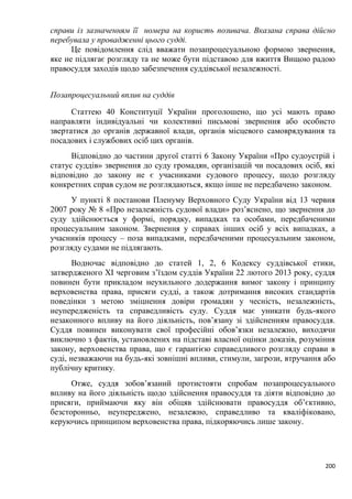 200
справи із зазначенням її номера на користь позивача. Вказана справа дійсно
перебувала у провадженні цього судді.
Це повідомлення слід вважати позапроцесуальною формою звернення,
яке не підлягає розгляду та не може бути підставою для вжиття Вищою радою
правосуддя заходів щодо забезпечення суддівської незалежності.
Позапроцесуальний вплив на суддів
Статтею 40 Конституції України проголошено, що усі мають право
направляти індивідуальні чи колективні письмові звернення або особисто
звертатися до органів державної влади, органів місцевого самоврядування та
посадових і службових осіб цих органів.
Відповідно до частини другої статті 6 Закону України «Про судоустрій і
статус суддів» звернення до суду громадян, організацій чи посадових осіб, які
відповідно до закону не є учасниками судового процесу, щодо розгляду
конкретних справ судом не розглядаються, якщо інше не передбачено законом.
У пункті 8 постанови Пленуму Верховного Суду України від 13 червня
2007 року № 8 «Про незалежність судової влади» роз’яснено, що звернення до
суду здійснюється у формі, порядку, випадках та особами, передбаченими
процесуальним законом. Звернення у справах інших осіб у всіх випадках, а
учасників процесу – поза випадками, передбаченими процесуальним законом,
розгляду судами не підлягають.
Водночас відповідно до статей 1, 2, 6 Кодексу суддівської етики,
затвердженого XI черговим з’їздом суддів України 22 лютого 2013 року, суддя
повинен бути прикладом неухильного додержання вимог закону і принципу
верховенства права, присяги судді, а також дотримання високих стандартів
поведінки з метою зміцнення довіри громадян у чесність, незалежність,
неупередженість та справедливість суду. Суддя має уникати будь-якого
незаконного впливу на його діяльність, пов’язану зі здійсненням правосуддя.
Суддя повинен виконувати свої професійні обов’язки незалежно, виходячи
виключно з фактів, установлених на підставі власної оцінки доказів, розуміння
закону, верховенства права, що є гарантією справедливого розгляду справи в
суді, незважаючи на будь-які зовнішні впливи, стимули, загрози, втручання або
публічну критику.
Отже, суддя зобов’язаний протистояти спробам позапроцесуального
впливу на його діяльність щодо здійснення правосуддя та діяти відповідно до
присяги, приймаючи яку він обіцяв здійснювати правосуддя об’єктивно,
безсторонньо, неупереджено, незалежно, справедливо та кваліфіковано,
керуючись принципом верховенства права, підкоряючись лише закону.
 