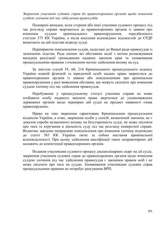 201
Звернення учасників судових справ до правоохоронних органів щодо вчинення
суддею злочинів під час здійснення правосуддя
Поширені випадки, коли сторони або інші учасники судового процесу під
час розгляду справи звертаються до правоохоронних органів із заявою про
вчинення суддею кримінального правопорушення, передбаченого
статтею 375 КК України, а після внесення відповідних відомостей до ЄРДР
вимагають на цій підставі відводу судді.
Перевіряючи повідомлення суддів, надіслані до Вищої ради правосуддя із
зазначених підстав, Рада оцінює всі обставини події з метою розмежування
випадків реалізації громадянами наданих законом прав та зловживання
процесуальними правами з очевидною метою здійснення впливу на суд.
За змістом статей 55, 60, 214 Кримінального процесуального кодексу
України кожній фізичній та юридичній особі надано право звернутися до
правоохоронних органів із заявою або повідомленням про кримінальне
правопорушення у разі виявлення обставин, що можуть свідчити про вчинення
суддею злочину під час здійснення правосуддя.
Перебування у процесуальному статусі учасника справи не може
позбавити особу наданого законом права звертатися до уповноважених
державних органів щодо перевірки дій судді на предмет наявності ознак
правопорушень.
Право на таке звернення гарантоване Кримінальним процесуальним
кодексом України, а отже, звернення особи у спосіб, визначений законом, не є
доказом спроби незаконного впливу на безсторонність судді, не може свідчити
про тиск та втручання в діяльність суду під час розгляду конкретної справи.
Водночас завідомо неправдиве повідомлення про вчинення злочину відповідно
до статті 383 КК України тягне за собою настання кримінальної
відповідальності. При цьому здійснення кваліфікації таких неправомірних дій
належить до компетенції правоохоронних органів.
Подання учасниками судового процесу дисциплінарних скарг на дії судді,
звернення учасників судових справ до правоохоронних органів щодо вчинення
суддею злочинів під час здійснення правосуддя є законним правом осіб і не
може свідчити про тиск на суддю. Зловживання учасниками судових справ
процесуальними правами не потребує реагування ВРП.
 