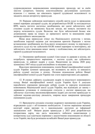 204
супроводжуватися запровадженням невиправданих процедур, які за своїм
змістом суперечать чинному конституційному регулюванню суспільних
відносин і є такими, що нівелюють гарантії суддівської незалежності та
завдають шкоди авторитету правосуддя.
10. Порядки здійснення моніторингу способу життя судді та проведення
повної перевірки декларації суддів, які розробляються НАЗК та погоджуються
ВРП, мають містити достатньо запобіжників, які здатні забезпечити, щоб
стосовно суддів не вживались будь-які заходи, які можуть поставити під
загрозу незалежність суддів. Водночас має бути забезпечений баланс між
дотриманням права на повагу до приватного життя та виконанням норм
антикорупційного законодавства.
Вища рада правосуддя очікує від Національного агентства з питань
запобігання корупції надання для погодження проєктів Порядків з метою
встановлення запобіжників від будь-якого незаконного впливу та втручання у
діяльність судді під час здійснення НАЗК повної перевірки та моніторингу, що
забезпечить чітке виконання вимог закону з особливостями, які забезпечують
гарантії суддівської незалежності.
11. Основними проблемами судової гілки влади та держави в цілому, які
потребують пріоритетного вирішення, є нестача суддів, що здійснюють
правосуддя, та дефіцит кадрів у судах. Вакантними на кінець 2020 року
залишались 1867 посад суддів апеляційних та місцевих судів.
Внаслідок припинення повноважень членів Вищої кваліфікаційної комісії
суддів України зупинені процедури, які впливають на якість та швидкість
роботи судової системи в цілому. Питання відновлення роботи Вищої
кваліфікаційної комісії суддів України має стати першочерговим для держави.
12. В умовах дефіциту суддівських кадрів та відсутності повноважного
складу Вищої кваліфікаційної комісії суддів України було б доцільно
передбачити спрощення процедури добору суддів та передачу відповідних
повноважень Національній школі суддів України, яка відповідно до закону є
державною установою зі спеціальним статусом у системі правосуддя, що
забезпечує підготовку висококваліфікованих кадрів для системи правосуддя та
здійснює науково-дослідну діяльність, зокрема щодо завершення процедури
оцінювання суддів.
13. Враховуючи ситуацію стосовно кадрового наповнення судів України,
відрядження судді є об’єктивною необхідністю. З метою вирішення вказаної
категорії справ прозоро та з максимальним доступом до інформації
зацікавлених осіб Вищою радою правосуддя у 2021 році розробляється
інтерактивна карта, яка дасть можливість побачити навантаження у
конкретному суді одночасно порівняно з аналогічними показниками по області
та по Україні, яка буде розміщена на вебсайті Вищої ради правосуддя.
 