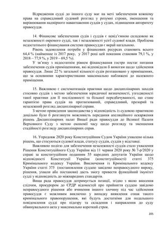 205
Відрядження судді до іншого суду має на меті забезпечення кожному
права на справедливий судовий розгляд у розумні строки, зменшення та
вирівнювання надмірного навантаження суддів у судах, підвищення авторитету
правосуддя.
14. Фінансове забезпечення судів і суддів є невід’ємною складовою як
незалежності окремого судді, так і незалежності усієї судової влади. Проблема
недостатнього фінансування системи правосуддя є вкрай нагальною.
Рівень задоволення потреби у фінансових ресурсах становить всього
64,4 % (найменше із 2017 року, у 2017 році цей показник становив 79,1 %, у
2018 – 77,9 %, у 2019 – 69,5 %).
У зв’язку з недостатнім рівнем фінансування гостро постає питання
забезпечення судів приміщеннями, які відповідали б вимогам щодо здійснення
правосуддя. Лише 22 % загальної кількості судів розташовано у приміщеннях,
що за основними характеристиками максимально наближені до належного
приміщення.
15. Важливою є систематизація практики щодо дисциплінарних заходів
стосовно суддів з метою забезпечення юридичної визначеності, узгодженості
такої практики для її послідовності та більшої передбачуваності, що стане
гарантією права суддів на прогнозований, справедливий, прозорий та
незалежний розгляд дисциплінарної справи.
З метою приведення законодавства у відповідність із судовою практикою
доцільно було б розглянути можливість передання апеляційного оскарження
рішень Дисциплінарних палат Вищої ради правосуддя до Великої Палати
Верховного Суду з метою економії часу щодо розгляду та зменшення
стадійності розгляду дисциплінарних справ.
16. Упродовж 2020 року Конституційним Судом України ухвалено кілька
рішень, що стосуються судової влади, статусу суддів, суддів у відставці.
Важливою подією для забезпечення незалежності суддів стало ухвалення
Рішення Конституційного Суду України від 11 червня 2020 року № 7-р/2020 у
справі за конституційним поданням 55 народних депутатів України щодо
відповідності Конституції України (конституційності) статті 375
Кримінального кодексу України. Виключення із Кримінального кодексу
України статті 375 (постановлення суддею завідомо неправосудного вироку,
рішення, ухвали або постанови) дасть змогу привести функційний імунітет
судді у відповідність до міжнародних стандартів.
Вища рада правосуддя дотримується позиції, згідно з якою внесення
слідчим, прокурором до ЄРДР відомостей про прийняття суддею завідомо
неправосудного рішення або вчинення іншого злочину під час здійснення
правосуддя є можливим виключно у випадку виявлення ознак такого
кримінального правопорушення, які будуть достатніми для подальшого
повідомлення судді про підозру та складення і направлення до суду
обвинувального акта у максимально короткий строк.
 