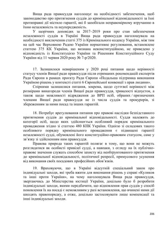 206
Вища рада правосуддя наголошує на необхідності забезпечення, щоб
законодавство про притягнення суддів до кримінальної відповідальності за їхні
протиправні дії містило гарантії, які б запобігали неправомірному втручанню в
їхню незалежність та неупередженість.
У щорічних доповідях за 2017–2019 роки про стан забезпечення
незалежності суддів в Україні Вища рада правосуддя наголошувала на
необхідності виключення статті 375 із Кримінального кодексу України, між тим
на цей час Верховною Радою України нормативне регулювання, встановлене
статтею 375 КК України, що визнана неконституційною, не приведено у
відповідність із Конституцією України та Рішенням Конституційного Суду
України від 11 червня 2020 року № 7-р/2020.
17. Залишилося невирішеним у 2020 році питання щодо нерівності
статусу членів Вищої ради правосуддя після отриманих рекомендацій експертів
Ради Європи в рамках проєкту Ради Європи «Подальша підтримка виконання
Україною рішень у контексті статті 6 Європейської конвенції з прав людини».
Спірними залишилися питання, зокрема, щодо суттєвої нерівності між
розмірами винагороди членів Вищої ради правосуддя, тривалості відпусток, а
також щодо можливості відрядження до ВРП осіб, обраних / призначених
членами Вищої ради правосуддя не із числа суддів та прокурорів, зі
збереженням за ними посад та інших гарантій.
18. Потребує врегулювання питання про правові наслідки безпідставного
притягнення суддів до кримінальної відповідальності. Суддя належить до
категорії осіб, щодо яких здійснюється особливий порядок кримінального
провадження згідно зі статтею 480 КПК України. Однією зі складових такого
особливого порядку кримінального провадження є підвищені гарантії
незалежності судді, обумовлені його конституційно-правовим статусом, саме у
зв’язку зі здійсненням ним правосуддя.
Правова природа таких гарантій полягає в тому, що вони не можуть
розглядатися як особисті привілеї судді, а навпаки, з огляду на їх публічно-
правове значення служать способом захисту від необґрунтованого притягнення
до кримінальної відповідальності, політичної репресії, примусового усунення
від виконання своїх посадових професійних обов’язків.
19. Враховуючи, що в Україні відсутній спеціальний закон про
індивідуальні заходи, які треба вжити для виконання рішень у справі «Куликов
та інші проти України», на чому наголошувала Вища рада правосуддя,
звертаючись до Міністерства юстиції України, доцільно було б розробити
індивідуальні заходи, якими передбачити, що відновлення прав суддів у спосіб
поновлення їх на посаді є неможливим у разі встановлення, що вчинені ними дії
шкодять правопорядку, а отже, доцільно застосовувати лише компенсації та
інші індивідуальні заходи.
 