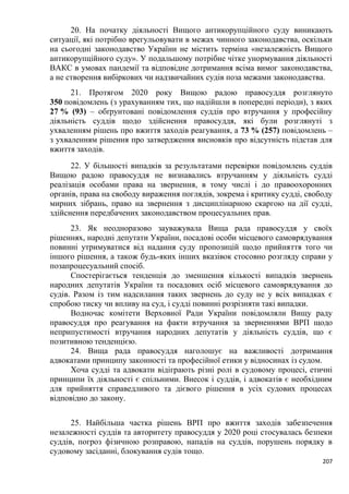 207
20. На початку діяльності Вищого антикорупційного суду виникають
ситуації, які потрібно врегульовувати в межах чинного законодавства, оскільки
на сьогодні законодавство України не містить терміна «незалежність Вищого
антикорупційного суду». У подальшому потрібне чітке унормування діяльності
ВАКС в умовах пандемії та відповідне дотримання всіма вимог законодавства,
а не створення вибіркових чи надзвичайних судів поза межами законодавства.
21. Протягом 2020 року Вищою радою правосуддя розглянуто
350 повідомлень (з урахуванням тих, що надійшли в попередні періоди), з яких
27 % (93) – обґрунтовані повідомлення суддів про втручання у професійну
діяльність суддів щодо здійснення правосуддя, які були розглянуті з
ухваленням рішень про вжиття заходів реагування, а 73 % (257) повідомлень –
з ухваленням рішення про затвердження висновків про відсутність підстав для
вжиття заходів.
22. У більшості випадків за результатами перевірки повідомлень суддів
Вищою радою правосуддя не визнавались втручанням у діяльність судді
реалізація особами права на звернення, в тому числі і до правоохоронних
органів, права на свободу вираження поглядів, зокрема і критику судді, свободу
мирних зібрань, право на звернення з дисциплінарною скаргою на дії судді,
здійснення передбачених законодавством процесуальних прав.
23. Як неодноразово зауважувала Вища рада правосуддя у своїх
рішеннях, народні депутати України, посадові особи місцевого самоврядування
повинні утримуватися від надання суду пропозицій щодо прийняття того чи
іншого рішення, а також будь-яких інших вказівок стосовно розгляду справи у
позапроцесуальний спосіб.
Спостерігається тенденція до зменшення кількості випадків звернень
народних депутатів України та посадових осіб місцевого самоврядування до
судів. Разом із тим надсилання таких звернень до суду не у всіх випадках є
спробою тиску чи впливу на суд, і судді повинні розрізняти такі випадки.
Водночас комітети Верховної Ради України повідомляли Вищу раду
правосуддя про реагування на факти втручання за зверненнями ВРП щодо
неприпустимості втручання народних депутатів у діяльність суддів, що є
позитивною тенденцією.
24. Вища рада правосуддя наголошує на важливості дотримання
адвокатами принципу законності та професійної етики у відносинах із судом.
Хоча судді та адвокати відіграють різні ролі в судовому процесі, етичні
принципи їх діяльності є спільними. Внесок і суддів, і адвокатів є необхідним
для прийняття справедливого та дієвого рішення в усіх судових процесах
відповідно до закону.
25. Найбільша частка рішень ВРП про вжиття заходів забезпечення
незалежності суддів та авторитету правосуддя у 2020 році стосувалась безпеки
суддів, погроз фізичною розправою, нападів на суддів, порушень порядку в
судовому засіданні, блокування судів тощо.
 