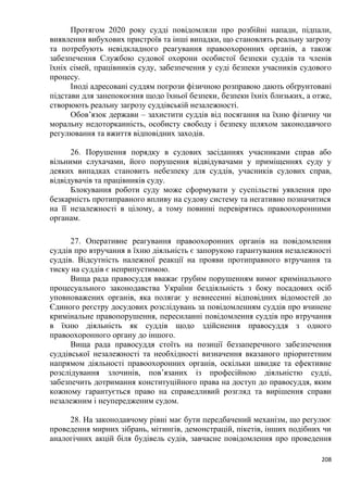 208
Протягом 2020 року судді повідомляли про розбійні напади, підпали,
виявлення вибухових пристроїв та інші випадки, що становлять реальну загрозу
та потребують невідкладного реагування правоохоронних органів, а також
забезпечення Службою судової охорони особистої безпеки суддів та членів
їхніх сімей, працівників суду, забезпечення у суді безпеки учасників судового
процесу.
Іноді адресовані суддям погрози фізичною розправою дають обґрунтовані
підстави для занепокоєння щодо їхньої безпеки, безпеки їхніх близьких, а отже,
створюють реальну загрозу суддівській незалежності.
Обов’язок держави – захистити суддів від посягання на їхню фізичну чи
моральну недоторканність, особисту свободу і безпеку шляхом законодавчого
регулювання та вжиття відповідних заходів.
26. Порушення порядку в судових засіданнях учасниками справ або
вільними слухачами, його порушення відвідувачами у приміщеннях суду у
деяких випадках становить небезпеку для суддів, учасників судових справ,
відвідувачів та працівників суду.
Блокування роботи суду може сформувати у суспільстві уявлення про
безкарність протиправного впливу на судову систему та негативно позначитися
на її незалежності в цілому, а тому повинні перевірятись правоохоронними
органам.
27. Оперативне реагування правоохоронних органів на повідомлення
суддів про втручання в їхню діяльність є запорукою гарантування незалежності
суддів. Відсутність належної реакції на прояви протиправного втручання та
тиску на суддів є неприпустимою.
Вища рада правосуддя вважає грубим порушенням вимог кримінального
процесуального законодавства України бездіяльність з боку посадових осіб
уповноважених органів, яка полягає у невнесенні відповідних відомостей до
Єдиного реєстру досудових розслідувань за повідомленням суддів про вчинене
кримінальне правопорушення, пересиланні повідомлення суддів про втручання
в їхню діяльність як суддів щодо здійснення правосуддя з одного
правоохоронного органу до іншого.
Вища рада правосуддя стоїть на позиції беззаперечного забезпечення
суддівської незалежності та необхідності визначення вказаного пріоритетним
напрямом діяльності правоохоронних органів, оскільки швидке та ефективне
розслідування злочинів, пов’язаних із професійною діяльністю судді,
забезпечить дотримання конституційного права на доступ до правосуддя, яким
кожному гарантується право на справедливий розгляд та вирішення справи
незалежним і неупередженим судом.
28. На законодавчому рівні має бути передбачений механізм, що регулює
проведення мирних зібрань, мітингів, демонстрацій, пікетів, інших подібних чи
аналогічних акцій біля будівель судів, завчасне повідомлення про проведення
 