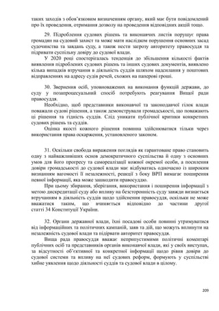 209
таких заходів з обов’язковим визначенням органу, який має бути повідомлений
про їх проведення, отримання дозволу на проведення відповідних акцій тощо.
29. Підроблення судових рішень та виконавчих листів порушує права
громадян на судовий захист та може мати наслідком порушення основних засад
судочинства та завдань суду, а також нести загрозу авторитету правосуддя та
підривати суспільну довіру до судової влади.
У 2020 році спостерігалась тенденція до збільшення кількості фактів
виявлення підроблених судових рішень та інших судових документів, виявлено
кілька випадків втручання в діяльність суддів шляхом надсилання у поштових
відправленнях на адресу судів речей, схожих на паперові гроші.
30. Звернення осіб, уповноважених на виконання функцій держави, до
суду у позапроцесуальний спосіб потребують реагування Вищої ради
правосуддя.
Необхідно, щоб представники виконавчої та законодавчої гілок влади
поважали судові рішення, а також демонстрували громадськості, що поважають
ці рішення та гідність суддів. Слід уникати публічної критики конкретних
судових рішень та суддів.
Оцінка якості кожного рішення повинна здійснюватися тільки через
використання права оскарження, установленого законом.
31. Оскільки свобода вираження поглядів як гарантоване право становить
одну з найважливіших основ демократичного суспільства й одну з основних
умов для його прогресу та самореалізації кожної окремої особи, а посилення
довіри громадськості до судової влади має відбуватись одночасно із широким
визнанням вагомості її незалежності, реакції з боку ВРП вимагає поширення
певної інформації, яка може зашкодити правосуддю.
При цьому збирання, зберігання, використання і поширення інформації з
метою дискредитації суду або впливу на безсторонність суду завжди визнається
втручанням в діяльність суддів щодо здійснення правосуддя, оскільки не може
вважатися таким, що вчиняється відповідно до частини другої
статті 34 Конституції України.
32. Органи державної влади, їхні посадові особи повинні утримуватися
від інформаційних та політичних кампаній, заяв та дій, що можуть вплинути на
незалежність судової влади та підірвати авторитет правосуддя.
Вища рада правосуддя вважає неприпустимими політичні коментарі
публічних осіб та представників органів виконавчої влади, які у своїх виступах,
за відсутності об’єктивної та конкретної інформації щодо рівня довіри до
судової системи та впливу на неї судових реформ, формують у суспільстві
хибне уявлення щодо діяльності суддів та судової влади в цілому.
 