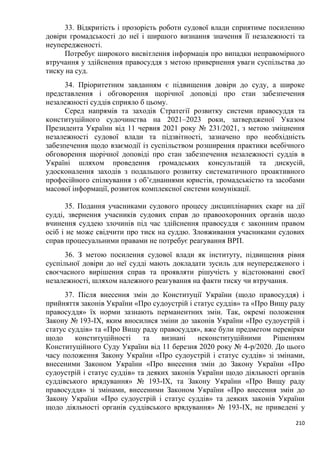 210
33. Відкритість і прозорість роботи судової влади сприятиме посиленню
довіри громадськості до неї і ширшого визнання значення її незалежності та
неупередженості.
Потребує широкого висвітлення інформація про випадки неправомірного
втручання у здійснення правосуддя з метою привернення уваги суспільства до
тиску на суд.
34. Пріоритетним завданням є підвищення довіри до суду, а широке
представлення і обговорення щорічної доповіді про стан забезпечення
незалежності суддів сприяло б цьому.
Серед напрямів та заходів Стратегії розвитку системи правосуддя та
конституційного судочинства на 2021–2023 роки, затвердженої Указом
Президента України від 11 червня 2021 року № 231/2021, з метою зміцнення
незалежності судової влади та підзвітності, зазначено про необхідність
забезпечення щодо взаємодії із суспільством розширення практики всебічного
обговорення щорічної доповіді про стан забезпечення незалежності суддів в
Україні шляхом проведення громадських консультацій та дискусій,
удосконалення заходів з подальшого розвитку систематичного проактивного
професійного спілкування з об’єднаннями юристів, громадськістю та засобами
масової інформації, розвиток комплексної системи комунікації.
35. Подання учасниками судового процесу дисциплінарних скарг на дії
судді, звернення учасників судових справ до правоохоронних органів щодо
вчинення суддею злочинів під час здійснення правосуддя є законним правом
осіб і не може свідчити про тиск на суддю. Зловживання учасниками судових
справ процесуальними правами не потребує реагування ВРП.
36. З метою посилення судової влади як інституту, підвищення рівня
суспільної довіри до неї судді мають докладати зусиль для неупередженого і
своєчасного вирішення справ та проявляти рішучість у відстоюванні своєї
незалежності, шляхом належного реагування на факти тиску чи втручання.
37. Після внесення змін до Конституції України (щодо правосуддя) і
прийняття законів України «Про судоустрій і статус суддів» та «Про Вищу раду
правосуддя» їх норми зазнають перманентних змін. Так, окремі положення
Закону № 193-ІХ, яким вносилися зміни до законів України «Про судоустрій і
статус суддів» та «Про Вищу раду правосуддя», вже були предметом перевірки
щодо конституційності та визнані неконституційними Рішенням
Конституційного Суду України від 11 березня 2020 року № 4-р/2020. До цього
часу положення Закону України «Про судоустрій і статус суддів» зі змінами,
внесеними Законом України «Про внесення змін до Закону України «Про
судоустрій і статус суддів» та деяких законів України щодо діяльності органів
суддівського врядування» № 193-IX, та Закону України «Про Вищу раду
правосуддя» зі змінами, внесеними Законом України «Про внесення змін до
Закону України «Про судоустрій і статус суддів» та деяких законів України
щодо діяльності органів суддівського врядування» № 193-IX, не приведені у
 