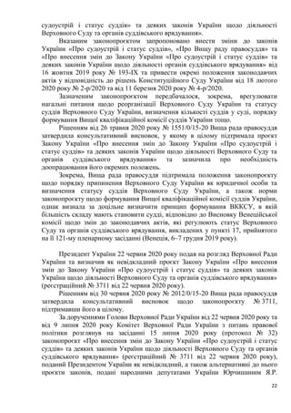 22
судоустрій і статус суддів» та деяких законів України щодо діяльності
Верховного Суду та органів суддівського врядування».
Вказаним законопроєктом запропоновано внести зміни до законів
України «Про судоустрій і статус суддів», «Про Вищу раду правосуддя» та
«Про внесення змін до Закону України «Про судоустрій і статус суддів» та
деяких законів України щодо діяльності органів суддівського врядування» від
16 жовтня 2019 року № 193-ІХ та привести окремі положення законодавчих
актів у відповідність до рішень Конституційного Суду України від 18 лютого
2020 року № 2-р/2020 та від 11 березня 2020 року № 4-р/2020.
Зазначеним законопроєктом передбачалося, зокрема, врегулювати
нагальні питання щодо реорганізації Верховного Суду України та статусу
суддів Верховного Суду України, визначення кількості суддів у суді, порядку
формування Вищої кваліфікаційної комісії суддів України тощо.
Рішенням від 26 травня 2020 року № 1551/0/15-20 Вища рада правосуддя
затвердила консультативний висновок, у якому в цілому підтримала проєкт
Закону України «Про внесення змін до Закону України «Про судоустрій і
статус суддів» та деяких законів України щодо діяльності Верховного Суду та
органів суддівського врядування» та зазначила про необхідність
доопрацювання його окремих положень.
Зокрема, Вища рада правосуддя підтримала положення законопроєкту
щодо порядку припинення Верховного Суду України як юридичної особи та
визначення статусу суддів Верховного Суду України, а також норми
законопроєкту щодо формування Вищої кваліфікаційної комісії суддів України,
однак визнала за доцільне визначити принцип формування ВККСУ, в якій
більшість складу мають становити судді, відповідно до Висновку Венеційської
комісії щодо змін до законодавчих актів, які регулюють статус Верховного
Суду та органів суддівського врядування, викладених у пункті 17, прийнятого
на її 121-му пленарному засіданні (Венеція, 6–7 грудня 2019 року).
Президент України 22 червня 2020 року подав на розгляд Верховної Ради
України та визначив як невідкладний проєкт Закону України «Про внесення
змін до Закону України «Про судоустрій і статус суддів» та деяких законів
України щодо діяльності Верховного Суду та органів суддівського врядування»
(реєстраційний № 3711 від 22 червня 2020 року).
Рішенням від 30 червня 2020 року № 2012/0/15-20 Вища рада правосуддя
затвердила консультативний висновок щодо законопроєкту № 3711,
підтримавши його в цілому.
За дорученнями Голови Верховної Ради України від 22 червня 2020 року та
від 9 липня 2020 року Комітет Верховної Ради України з питань правової
політики розглянув на засіданні 15 липня 2020 року (протокол № 32)
законопроєкт «Про внесення змін до Закону України «Про судоустрій і статус
суддів» та деяких законів України щодо діяльності Верховного Суду та органів
суддівського врядування» (реєстраційний № 3711 від 22 червня 2020 року),
поданий Президентом України як невідкладний, а також альтернативні до нього
проєкти законів, подані народними депутатами України Юрчишиним Я.Р.
 