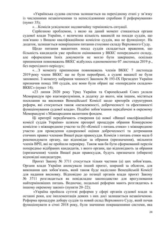 24
«Українська судова система залишається на перехідному етапі у зв’язку
із численними незакінченими та непослідовними спробами її реформування»
(пункт 35);
«…Комісія усвідомлює надзвичайну терміновість ситуації.
Серйозною проблемою, з якою на даний момент стикаються органи
судової влади України, є величезна кількість вакансій на посади суддів, що
пов’язано з Вищою кваліфікаційною комісією суддів, яка не функціонує. На
додаток, залишається невирішеним питання стосовно складу Верховного Суду.
Щодо питання вакантних посад суддів складається враження, що
більшість кандидатів уже пройшли оцінювання у ВККС попереднього складу,
але оформлення їхніх документів не могло бути завершено, оскільки
припинення повноважень ВККС відбулось одномоментно 07 листопада 2019 р.,
без перехідного періоду»;
«…З моменту припинення повноважень членів ВККС 7 листопада
2019 року члени ВККС ще не були переобрані, а судові вакансії не були
заповнені. З моменту набрання чинності Законом № 193-IX Президент України
призначив понад 100 суддів, але вони були обрані ще «попереднім складом»
ВККС» (пункт 14);
«23 липня 2020 року Уряд України та Європейський Союз уклали
Меморандум про взаєморозуміння, в додатку до якого, між іншим, містяться
посилання на висновки Венеційської Комісії щодо критеріїв структурних
реформ, які стосуються також «незалежності, доброчесності та ефективності
функціонування судової влади». Подібні зобов’язання передбачені в окремому
Меморандумі з Міжнародним валютним фондом.
Ці критерії передбачають створення (а) нової «Вищої кваліфікаційної
комісії суддів України» шляхом прозорої процедури обрання Конкурсною
комісією з міжнародною участю та (b) «Комісії з питань етики» з міжнародною
участю для проведення одноразової оцінки доброчесності та дотримання
етичних правил членами Вищої ради правосуддя. Комісія з питань етики мала б
рекомендувати органу, що відповідає за обрання (призначення), звільнити
членів ВРП, які не пройшли перевірку. Також мав би бути сформований перелік
попередньо відібраних кандидатів, з якого органи, що відповідають за обрання
(призначення) членів Вищої ради правосуддя, будуть призначати (обирати)
відповідні кандидатури.
Проєкт Закону № 3711 стосується тільки частини (а) цих зобов’язань.
Органи влади України анонсували інший проєкт, ширший за обсягом, для
виконання цих зобов’язань, який також буде надіслано Венеційській Комісії
для надання висновку. Відповідно до позиції органів влади проєкт Закону
№ 3711 розглядається як невідкладне законодавство для врегулювання
найтерміновіших питань. Водночас, подальші реформи мають розглядатись в
іншому окремому законі» (пункти 20–22);
«Україна пройшла суттєві реформи у сфері органів судової влади за
останні роки, але імплементація деяких з них досі залишається незакінченою.
Реформа процедури добору суддів та новий склад Верховного Суду, який почав
функціонувати в січні 2018 року, були значними покращеннями системи, яка
 