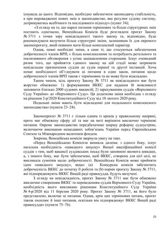25
існувала до цього. Відповідно, необхідно забезпечити законодавчу стабільність,
а при впровадженні нових змін в законодавство, яке регулює судову систему,
дотримуватись всебічного та послідовного підходу» (пункт 34);
«З огляду на те, що наразі питання термінових та більш структурних змін
постають одночасно, Венеційська Комісія буде розглядати проєкт Закону
№ 3711 з точки зору невідкладності такого закону та, відповідно, буде
рекомендувати вилучити більш структурні зміни, залишивши їх для окремого
законопроєкту, який повинен мати більш комплексний характер.
Однак, певні необхідні зміни, а саме ті, що стосуються забезпечення
доброчесності членів ВРП, є більш комплексними та потребують ретельного та
інклюзивного обговорення з усіма зацікавленими сторонами. Існує очевидний
ризик того, що прийняття єдиного закону на цій стадії може затримати
невідкладне призначення суддів до судів першої та другої інстанцій. Хоча
немає необхідності об’єднувати ці питання в один закон, питання щодо
доброчесності членів ВРП також є терміновим та не може бути відкладено.
Таким чином, ціль проєкту Закону № 3711 як невідкладного має бути
жорстко обмежено: 1) формуванням ВККС для надання їй можливості
заповнити близько 2000 судових вакансій; 2) зарахуванням суддів «Верховного
Суду України» до «Верховного Суду». Ця додаткова зміна необхідна з огляду
на рішення 2-р/2020 Конституційного Суду від 18 лютого 2020 року.
Подальші зміни мають бути відкладенні для подальшого комплексного
законодавства» (пункти 23–24).
Законопроєкт № 3711 є тільки одним із кроків у правильному напрямі,
проте має обмежену сферу дії та має на меті вирішити виключно термінові
питання. Окреме законодавство передбачатиме ширшу реформу судоустрою,
включаючи виконання нещодавніх зобов’язань України перед Європейським
Союзом та Міжнародним валютним фондом.
Зокрема, Венеційська комісія звернула увагу на таке.
«Перед Венеційською Комісією виникла дилема: з одного боку, існує
нагальна необхідність «швидкого запуску» Вищої кваліфікаційної комісії
суддів з тим, щоб вакансії суддівських посад були заповнені якомога швидше,
а, з іншого боку, має бути забезпечено, щоб ВККС, створена для цієї цілі, не
викликала сумнівів щодо доброчесності. Венеційська Комісія може прийняти
ідею «швидкого запуску», якщо: (а) Конкурсна комісія забезпечить
доброчесність ВККС до початку її роботи та (b) норми проєкту Закону № 3711,
які підпорядковують ВККС Вищій раді правосуддя, будуть вилучені.
З огляду на невідкладність, проєкт Закону № 3711 має бути обмежено
виключно створенням ВККС та переведенням суддів Верховного Суду України,
необхідність якого викликано рішенням Конституційного Суду України
№ 4-р/2020 від 11 березня 2020 року. Проєкт Закону № 3711, як його було
представлено, включає ці питання. Однак, крім цих термінових питань, проєкт
також охоплює й інші питання, оскільки він підпорядковує ВККС Вищій раді
правосуддя» (пункти 75–76).
 