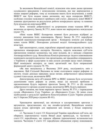 26
За висновком Венеційської комісії, відносини між цими двома органами
суддівського врядування є комплексним питанням, яке має вирішуватися в
межах ширшої реформи, тому ці положення мають бути вилученими, а новій
ВККСУ має бути надана повна автономія, яку мала попередня ВККСУ,
особливо стосовно можливості приймати свій статут. Діяльність нової ВККСУ
повинна ґрунтуватися на результатах роботи попереднього органу та повинна
бути вільною від втручання ВРП.
Хоча питання доброчесності та дотримання етики членами ВРП не
включено до проєкту Закону № 3711, воно також має вирішуватись невідкладно
(пункт 77).
«Нові члени ВККС безперечно повинні бути ретельно відібрані до
початку виконання їхніх повноважень. Проєкт Закону № 3711 передбачає
змішаний національно-міжнародний орган – Конкурсну комісію для відбору
нових членів ВККС. Повторення успішної моделі Антикорупційного суду
вітається.
Цей законопроєкт, однак, передбачає ширший перелік органів, які можуть
призначати міжнародних експертів. Натомість, перелік можливих суб’єктів
призначення повинен залишатись так само вузьким, як у випадку створення
Антикорупційного суду. Венеційська Комісія рекомендує надати повноваження
номінувати експертів виключно тим організаціям, які традиційно співпрацюють
з Україною у сфері судоустрою та вже уклали договори щодо такої співпраці.
Щоб номінувати експерта, до таких організацій має бути направлений
формальний запит» (пункти 78–79).
«Як вже вказувалось у Висновку 2019 року, послідовність змін є
важливою. Цей Спільний Висновок не може охоплювати ширші реформи та
містить тільки декілька міркувань щодо питань доброчесності представників
судової гілки влади, включаючи ВРП.
Довгострокова мета об’єднання ВРП та ВККС повинна бути остаточним
досягненням таких реформ за умови, якщо: (а) нагальні проблеми з
призначеннями будуть вирішені проєктом Закону № 3711 та (b) питання
доброчесності в органах судової влади, включаючи ВРП, будуть вирішені.
Друге питання, яке може вирішити проєкт Закону № 3711, є переведення
суддів «Верховного Суду України» до «Верховного Суду». Ці зміни стали
необхідними в результаті прийняття Конституційним Судом України рішення
від 11 березня 2020 року» (пункти 80–81).
Ураховуючи пропозиції, що містяться в альтернативних проєктах і
аргументах, представлених під час онлайн-зустрічей, Венеційська комісія
надала кілька орієнтирів для вирішення цих питань у більш широкому
контексті:
«1. Частиною 2 статті 131 Конституції України передбачені суб’єкти, які
обирають (призначають) членів Вищої ради правосуддя, та частиною 3
статті 131 передбачено, що порядок обрання (призначення) встановлюється
законом. Частиною 5 статті 131 передбачено обмеження строку повноважень
 