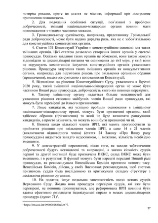 27
чотирма роками, проте ця стаття не містить інформації про дострокове
припинення повноважень.
2. Для подолання особливої ситуації, пов’язаної з проблеми
доброчесності, змішані національно-міжнародні органи повинні мати
повноваження з чіткими часовими межами.
3. Громадянському суспільству, наприклад, представнику Громадської
ради доброчесності, може бути надана дорадча роль, яка не є зобов’язальною
для конституційних компетентних органів.
4. Стаття 131 Конституції України є конституційною основою для таких
змішаних органів. Цієї статтею дозволено створення інших органів у системі
правосуддя. Оскільки завдання таких органів не обмежені, вони також можуть
відповідати за дисциплінарні питання чи оцінювання до тієї міри, у якій вони
не порушують компетенцію існуючих конституційних органів ухвалювати
рішення. Процедура залучення таких змішаних органів як консультативних
органів, наприклад для підготовки рішень про звільнення органами обрання
(призначення), видається сумісною з положеннями Конституції;
5. Відповідно до рішення Конституційного Суду, ухваленого в березні
2020 року, такий змішаний національно-міжнародний орган не може бути
частиною Вищої ради правосуддя, доброчесність якого він повинен перевіряти.
6. Такому змішаному органу надається більше можливостей для
ухвалення рішення стосовно майбутніх членів Вищої ради правосуддя, які
можуть бути перевірені до їхнього призначення.
7. Лише кандидати, які успішно пройшли оцінювання в змішаному
національно-міжнародному органі, можуть бути призначені органом, який
здійснює обрання (призначення) та який не буде визначати ранжування
кандидатів, а просто зазначить, чи можуть вони бути призначені чи ні.
8. Вимога щодо кількості членів ВРП, які мають проголосувати за
прийняття рішення про звільнення членів ВРП, а саме 14 з 21 членів
(виключаючи відповідного члена) (стаття 24 Закону «Про Вищу раду
правосуддя») видається занадто недосяжною, і, можливо, кількість необхідно
зменшити.
9. У довгостроковій перспективі, після того, як заходи забезпечення
доброчесності будуть встановлені та виправдані, а значна кількість суддів
першої та другої інстанцій буде призначена ВККС, склад ВККС може бути
зменшено, і в результаті її функції можуть бути нарешті передані Вищий раді
правосуддя, як рекомендувала Венеційська Комісія протягом певного часу.
Венеційська Комісія, дійсно, у своїх Висновках рекомендувала, щоб система
призначень суддів була послідовною та критикувала складну структуру з
декількома різними органами.
10. На додаток, існує подальша занепокоєність щодо деяких суддів
Верховного Суду. Жодна нова процедура перевірки суддів, які вже були
перевірені, не повинна пропонуватися, але реформована ВРП повинна бути
здатна ефективно розглядати індивідуальні справи в межах дисциплінарних
процедур» (пункт 71)8
.
8
https://rm.coe.int/0900001680a02b77.
 