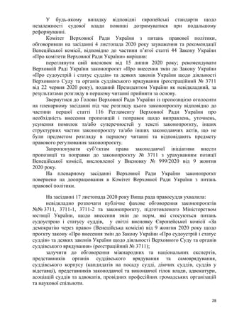 28
У будь-якому випадку відповідні європейські стандарти щодо
незалежності судової влади повинні дотримуватися при подальшому
реформуванні.
Комітет Верховної Ради України з питань правової політики,
обговоривши на засіданні 4 листопада 2020 року зауваження та рекомендації
Венеційської комісії, відповідно до частини п’ятої статті 44 Закону України
«Про комітети Верховної Ради України» вирішив:
переглянути свій висновок від 15 липня 2020 року; рекомендувати
Верховній Раді України законопроєкт «Про внесення змін до Закону України
«Про судоустрій і статус суддів» та деяких законів України щодо діяльності
Верховного Суду та органів суддівського врядування (реєстраційний № 3711
від 22 червня 2020 року), поданий Президентом України як невідкладний, за
результатами розгляду в першому читанні прийняти за основу.
Звернутися до Голови Верховної Ради України із пропозицією оголосити
на пленарному засіданні під час розгляду цього законопроєкту відповідно до
частини першої статті 116 Регламенту Верховної Ради України про
необхідність внесення пропозицій і поправок щодо виправлень, уточнень,
усунення помилок та/або суперечностей у тексті законопроєкту, інших
структурних частин законопроєкту та/або інших законодавчих актів, що не
були предметом розгляду в першому читанні та відповідають предмету
правового регулювання законопроєкту.
Запропонувати суб’єктам права законодавчої ініціативи внести
пропозиції та поправки до законопроєкту № 3711 з урахуванням позиції
Венеційської комісії, висловленої у Висновку № 999/2020 від 9 жовтня
2020 року.
На пленарному засіданні Верховної Ради України законопроєкт
повернено на доопрацювання в Комітет Верховної Ради України з питань
правової політики.
На засіданні 17 листопада 2020 року Вища рада правосуддя ухвалила:
невідкладно розпочати публічне фахове обговорення законопроєктів
№№ 3711, 3711-1, 3711-2 та законопроєкту, підготовленого Міністерством
юстиції України, щодо внесення змін до норм, які стосуються питань
судоустрою і статусу суддів, у світлі висновку Європейської комісії «За
демократію через право» (Венеційська комісія) від 9 жовтня 2020 року щодо
проєкту закону «Про внесення змін до Закону України «Про судоустрій і статус
суддів» та деяких законів України щодо діяльності Верховного Суду та органів
суддівського врядування» (реєстраційний № 3711);
залучити до обговорення міжнародних та національних експертів,
представників органів суддівського врядування та самоврядування,
суддівського корпусу (кандидатів на посаду судді, діючих суддів, суддів у
відставці), представників законодавчої та виконавчої гілок влади, адвокатури,
асоціацій суддів та адвокатів, провідних професійних громадських організацій
та наукової спільноти.
 