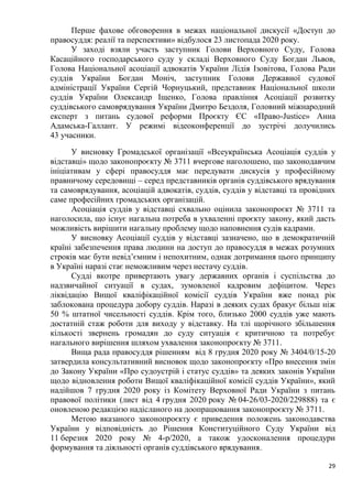 29
Перше фахове обговорення в межах національної дискусії «Доступ до
правосуддя: реалії та перспективи» відбулося 23 листопада 2020 року.
У заході взяли участь заступник Голови Верховного Суду, Голова
Касаційного господарського суду у складі Верховного Суду Богдан Львов,
Голова Національної асоціації адвокатів України Лідія Ізовітова, Голова Ради
суддів України Богдан Моніч, заступник Голови Державної судової
адміністрації України Сергій Чорнуцький, представник Національної школи
суддів України Олександр Іщенко, Голова правління Асоціації розвитку
суддівського самоврядування України Дмитро Бездоля, Головний міжнародний
експерт з питань судової реформи Проєкту ЄС «Право-Justice» Анна
Адамська-Галлант. У режимі відеоконференції до зустрічі долучились
43 учасники.
У висновку Громадської організації «Всеукраїнська Асоціація суддів у
відставці» щодо законопроєкту № 3711 вчергове наголошено, що законодавчим
ініціативам у сфері правосуддя має передувати дискусія у професійному
правничому середовищі – серед представників органів суддівського врядування
та самоврядування, асоціацій адвокатів, суддів, суддів у відставці та провідних
саме професійних громадських організацій.
Асоціація суддів у відставці схвально оцінила законопроєкт № 3711 та
наголосила, що існує нагальна потреба в ухваленні проєкту закону, який дасть
можливість вирішити нагальну проблему щодо наповнення судів кадрами.
У висновку Асоціації суддів у відставці зазначено, що в демократичній
країні забезпечення права людини на доступ до правосуддя в межах розумних
строків має бути невід’ємним і непохитним, однак дотримання цього принципу
в Україні наразі стає неможливим через нестачу суддів.
Судді вкотре привертають увагу державних органів і суспільства до
надзвичайної ситуації в судах, зумовленої кадровим дефіцитом. Через
ліквідацію Вищої кваліфікаційної комісії суддів України вже понад рік
заблокована процедура добору суддів. Наразі в деяких судах бракує більш ніж
50 % штатної чисельності суддів. Крім того, близько 2000 суддів уже мають
достатній стаж роботи для виходу у відставку. На тлі щорічного збільшення
кількості звернень громадян до суду ситуація є критичною та потребує
нагального вирішення шляхом ухвалення законопроєкту № 3711.
Вища рада правосуддя рішенням від 8 грудня 2020 року № 3404/0/15-20
затвердила консультативний висновок щодо законопроєкту «Про внесення змін
до Закону України «Про судоустрій і статус суддів» та деяких законів України
щодо відновлення роботи Вищої кваліфікаційної комісії суддів України», який
надійшов 7 грудня 2020 року із Комітету Верховної Ради України з питань
правової політики (лист від 4 грудня 2020 року № 04-26/03-2020/229888) та є
оновленою редакцією надісланого на доопрацювання законопроєкту № 3711.
Метою вказаного законопроєкту є приведення положень законодавства
України у відповідність до Рішення Конституційного Суду України від
11 березня 2020 року № 4-р/2020, а також удосконалення процедури
формування та діяльності органів суддівського врядування.
 