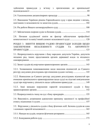 3
здійснення правосуддя у зв’язку з притягненням до кримінальної
відповідальності ........................................................................................................ 89
2.4. Удосконалення дисциплінарних процедур ..................................................... 98
2.5. Виконання Україною рішень Європейського суду з прав людини з питань,
пов’язаних із незалежністю та захистом суддів................................................... 102
2.6. Рік роботи Вищого антикорупційного суду.................................................. 108
2.7. Забезпечення охорони судів та безпеки суддів............................................. 114
2.8. Питання суддівської освіти як фактор забезпечення професійної
компетентності та невід’ємний елемент незалежності судді ............................. 120
РОЗДІЛ 3. ВЖИТТЯ ВИЩОЮ РАДОЮ ПРАВОСУДДЯ ЗАХОДІВ ЩОДО
ЗАБЕЗПЕЧЕННЯ НЕЗАЛЕЖНОСТІ СУДДІВ ТА АВТОРИТЕТУ
ПРАВОСУДДЯ........................................................................................................ 123
3.1. Неприпустимість втручання з боку народних депутатів України, депутатів
місцевих рад, інших представників органів державної влади та місцевого
самоврядування ....................................................................................................... 125
3.2. Захист суддів від втручання правоохоронних органів................................. 143
3.2.1. Зловживання повноваженнями щодо внесення відомостей до Єдиного
реєстру досудових розслідувань про вчинення суддею злочину....................... 143
3.2.2. Невнесення до Єдиного реєстру досудових розслідувань відомостей про
вчинення кримінального правопорушення щодо судді на підставі повідомлення
судді про втручання у діяльність щодо здійснення правосуддя ........................ 149
3.2.3. Інші випадки порушення гарантій незалежності суддів з боку
правоохоронних органів......................................................................................... 152
3.3. Неприпустимість тиску на суд з боку прокурорів........................................ 155
3.4. Важливість дотримання адвокатами принципу законності та професійної
етики у відносинах із судом................................................................................... 157
3.5. Втручання у діяльність суддів з боку фізичних осіб. Безпека суддів як одна
з основних гарантій незалежності ......................................................................... 163
3.5.1. Напади на суддів, погрози фізичною розправою....................................... 165
3.5.2. Блокування роботи суду............................................................................... 173
 