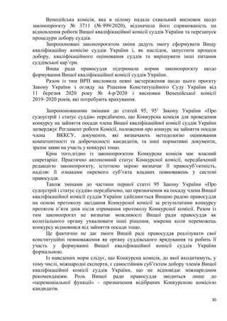 30
Венеційська комісія, яка в цілому надала схвальний висновок щодо
законопроєкту № 3711 (№ 999/2020), відзначила його спрямованість на
відновлення роботи Вищої кваліфікаційної комісії суддів України та перезапуск
процедури добору суддів.
Запропоновані законопроєктом зміни дадуть змогу сформувати Вищу
кваліфікаційну комісію суддів України і, як наслідок, запустити процеси
добору, кваліфікаційного оцінювання суддів та вирішувати інші питання
суддівської кар’єри.
Вища рада правосуддя підтримала норми законопроєкту щодо
формування Вищої кваліфікаційної комісії суддів України.
Разом із тим ВРП висловила певні застереження щодо цього проєкту
Закону України з огляду на Рішення Конституційного Суду України від
11 березня 2020 року № 4-р/2020 і висновки Венеційської комісії
2019–2020 років, які потребують врахування.
Запропонованими змінами до статей 95, 951
Закону України «Про
судоустрій і статус суддів» передбачено, що Конкурсна комісія для проведення
конкурсу на зайняття посади члена Вищої кваліфікаційної комісії суддів України
затверджує Регламент роботи Комісії, положення про конкурс на зайняття посади
члена ВККСУ, документи, які визначають методологію оцінювання
компетентності та доброчесності кандидатів, та інші нормативні документи,
зразок заяви на участь у конкурсі тощо.
Крім того,згідно із законопроєктом Конкурсна комісія має власний
секретаріат. Практично автономний статус Конкурсної комісії, передбачений
редакцією законопроєкту, істотною мірою визначає її правосуб’єктність,
наділяє її ознаками окремого суб’єкта владних повноважень у системі
правосуддя.
Також змінами до частини першої статті 95 Закону України «Про
судоустрій і статус суддів» передбачено, що призначення на посаду члена Вищої
кваліфікаційної комісії суддів України здійснюється Вищою радою правосуддя
на основі протоколу засідання Конкурсної комісії за результатами конкурсу
протягом п’яти днів після отримання протоколу Конкурсної комісії. Разом із
тим законопроєкт не визначає можливості Вищої ради правосуддя як
колегіального органу ухвалювати інші рішення, зокрема коли переможець
конкурсу відмовився від зайняття посади тощо.
Це фактично не дає змоги Вищій раді правосуддя реалізувати свої
конституційні повноваження як органу суддівського врядування та робить її
участь у формуванні Вищої кваліфікаційної комісії суддів України
формальною.
Із наведених норм слідує, що Конкурсна комісія, до якої входитимуть, у
тому числі, міжнародні експерти, є самостійним суб’єктом добору членів Вищої
кваліфікаційної комісії суддів України, що не відповідає міжнародним
рекомендаціям. Роль Вищої ради правосуддя зводиться лише до
«церемоніальної функції» – призначення відібраних Конкурсною комісією
кандидатів.
 