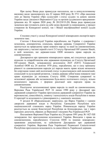 31
При цьому Вища рада правосуддя наголосила, що в консультативному
висновку щодо законопроєкту від 22 червня 2020 року № 3711 «Про внесення
змін до Закону України «Про судоустрій і статус суддів» та деяких законів
України щодо діяльності Верховного Суду та органів суддівського врядування»
(рішення від 30 червня 2020 року № 2012/0/15-20) Вища рада правосуддя
зазначала про готовність взяти на себе низку функцій та повноважень у процесі
створення як Конкурсної комісії, так і Вищої кваліфікаційної комісії суддів
України.
Стосовно участі у складі Конкурсної комісії міжнародних експертів варто
зазначити таке.
Статтею 1 Конституції України передбачено, що Україна є суверенна і
незалежна, демократична, соціальна, правова держава. Суверенітет України
ґрунтується на природному праві кожного народу та нації на самовизначення,
що закріплено у частині першій статті 2 Статуту Організації Об’єднаних Націй,
в якій зазначено, що держави-члени ООН визнають право народів на
самовизначення.
Декларацією про принципи міжнародного права, які стосуються дружніх
відносин та співробітництва між державами відповідно до Статуту Організації
Об’єднаних Націй, затвердженою резолюцією 2625 (XXV) Генеральної
Асамблеї ООН від 24 жовтня 1970 року, передбачено, що в силу принципу
рівності та самовизначення народів усі народи мають право вільно визначати
без втручання ззовні свій політичний статус та реалізовувати свій економічний,
соціальний та культурний розвиток, і кожна держава зобов’язана поважати таке
право відповідно до положень Статуту ООН. Створення суверенної та
незалежної держави або встановлення будь-якого політичного статусу, вільно
визначеного народом, є формою реалізації цим народом права на
самовизначення.
Реалізуючи загальновизнані права народів та націй на самовизначення,
Верховна Рада Української РСР 16 липня 1990 року у Декларації про
державний суверенітет України проголосила державний суверенітет України як
верховенство, самостійність, повноту і неподільність влади Республіки в межах
її території та незалежність і рівноправність у зовнішніх зносинах.
У розділі II «Народовладдя» закріплено, що Народ України є єдиним
джерелом державної влади в Республіці. Громадяни Республіки всіх
національностей становлять народ України. Повновладдя народу України
реалізується на основі Конституції Республіки як безпосередньо, так і через
народних депутатів, обраних до Верховної і місцевих Рад Української РСР.
Постановою Верховної Ради України від 24 серпня 1991 року № 1427-XII
затверджено Акт проголошення незалежності України. Виходячи з права на
самовизначення, передбаченого Статутом ООН та іншими міжнародно-
правовими документами, та здійснюючи Декларацію про державний
суверенітет України, Верховна Рада Української Радянської Соціалістичної
Республіки проголосила незалежність та самостійність Української держави.
 