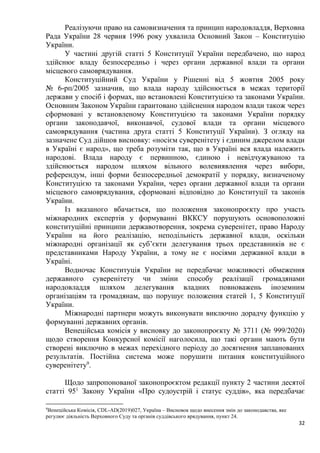 32
Реалізуючи право на самовизначення та принцип народовладдя, Верховна
Рада України 28 червня 1996 року ухвалила Основний Закон – Конституцію
України.
У частині другій статті 5 Конституції України передбачено, що народ
здійснює владу безпосередньо і через органи державної влади та органи
місцевого самоврядування.
Конституційний Суд України у Рішенні від 5 жовтня 2005 року
№ 6-рп/2005 зазначив, що влада народу здійснюється в межах території
держави у спосіб і формах, що встановлені Конституцією та законами України.
Основним Законом України гарантовано здійснення народом влади також через
сформовані у встановленому Конституцією та законами України порядку
органи законодавчої, виконавчої, судової влади та органи місцевого
самоврядування (частина друга статті 5 Конституції України). З огляду на
зазначене Суд дійшов висновку: «носієм суверенітету і єдиним джерелом влади
в Україні є народ», що треба розуміти так, що в Україні вся влада належить
народові. Влада народу є первинною, єдиною і невідчужуваною та
здійснюється народом шляхом вільного волевиявлення через вибори,
референдум, інші форми безпосередньої демократії у порядку, визначеному
Конституцією та законами України, через органи державної влади та органи
місцевого самоврядування, сформовані відповідно до Конституції та законів
України.
Із вказаного вбачається, що положення законопроєкту про участь
міжнародних експертів у формуванні ВККСУ порушують основоположні
конституційні принципи державотворення, зокрема суверенітет, право Народу
України на його реалізацію, неподільність державної влади, оскільки
міжнародні організації як суб’єкти делегування трьох представників не є
представниками Народу України, а тому не є носіями державної влади в
Україні.
Водночас Конституція України не передбачає можливості обмеження
державного суверенітету чи зміни способу реалізації громадянами
народовладдя шляхом делегування владних повноважень іноземним
організаціям та громадянам, що порушує положення статей 1, 5 Конституції
України.
Міжнародні партнери можуть виконувати виключно дорадчу функцію у
формуванні державних органів.
Венеційська комісія у висновку до законопроєкту № 3711 (№ 999/2020)
щодо створення Конкурсної комісії наголосила, що такі органи мають бути
створені виключно в межах перехідного періоду до досягнення запланованих
результатів. Постійна система може порушити питання конституційного
суверенітету9
.
Щодо запропонованої законопроєктом редакції пункту 2 частини десятої
статті 951
Закону України «Про судоустрій і статус суддів», яка передбачає
9
Венеційська Комісія, CDL-AD(2019)027, Україна – Висновок щодо внесення змін до законодавства, яке
регулює діяльність Верховного Суду та органів суддівського врядування, пункт 24.
 