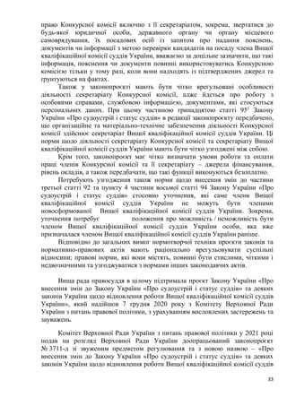 33
право Конкурсної комісії включно з її секретаріатом, зокрема, звертатися до
будь-якої юридичної особи, державного органу чи органу місцевого
самоврядування, їх посадових осіб із запитом про надання пояснень,
документів чи інформації з метою перевірки кандидатів на посаду члена Вищої
кваліфікаційної комісії суддів України, вважаємо за доцільне зазначити, що такі
інформація, пояснення чи документи повинні використовуватись Конкурсною
комісією тільки у тому разі, коли вони надходять із підтверджених джерел та
ґрунтуються на фактах.
Також у законопроєкті мають бути чітко врегульовані особливості
діяльності секретаріату Конкурсної комісії, адже йдеться про роботу з
особовими справами, службовою інформацією, документами, які стосуються
персональних даних. При цьому частиною тринадцятою статті 951
Закону
України «Про судоустрій і статус суддів» в редакції законопроєкту передбачено,
що організаційне та матеріально-технічне забезпечення діяльності Конкурсної
комісії здійснює секретаріат Вищої кваліфікаційної комісії суддів України. Ці
норми щодо діяльності секретаріату Конкурсної комісії та секретаріату Вищої
кваліфікаційної комісії суддів України мають бути чітко узгоджені між собою.
Крім того, законопроєкт має чітко визначати умови роботи та оплати
праці членів Конкурсної комісії та її секретаріату – джерела фінансування,
рівень окладів, а також передбачати, що такі функції виконуються безоплатно.
Потребують узгодження також норми щодо внесення змін до частини
третьої статті 92 та пункту 4 частини восьмої статті 94 Закону України «Про
судоустрій і статус суддів» стосовно уточнення, які саме члени Вищої
кваліфікаційної комісії суддів України не можуть бути членами
новосформованої Вищої кваліфікаційної комісії суддів України. Зокрема,
уточнення потребує положення про можливість / неможливість бути
членом Вищої кваліфікаційної комісії суддів України особи, яка вже
призначалася членом Вищої кваліфікаційної комісії суддів України раніше.
Відповідно до загальних вимог нормотворчої техніки проєкти законів та
нормативно-правових актів мають раціонально врегульовувати суспільні
відносини; правові норми, які вони містять, повинні бути стислими, чіткими і
недвозначними та узгоджуватися з нормами інших законодавчих актів.
Вища рада правосуддя в цілому підтримала проєкт Закону України «Про
внесення змін до Закону України «Про судоустрій і статус суддів» та деяких
законів України щодо відновлення роботи Вищої кваліфікаційної комісії суддів
України», який надійшов 7 грудня 2020 року з Комітету Верховної Ради
України з питань правової політики, з урахуванням висловлених застережень та
зауважень.
Комітет Верховної Ради України з питань правової політики у 2021 році
подав на розгляд Верховної Ради України доопрацьований законопроєкт
№ 3711-д зі звуженим предметом регулювання та з новою назвою – «Про
внесення змін до Закону України «Про судоустрій і статус суддів» та деяких
законів України щодо відновлення роботи Вищої кваліфікаційної комісії суддів
 