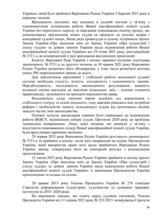 34
України», який було прийнято Верховною Радою України 3 березня 2021 року в
першому читанні.
Враховуючи ситуацію, яка склалася в судовій системі у зв’язку з
одномоментним зупиненням роботи Вищої кваліфікаційної комісії суддів
України без перехідного періоду та передання повноважень іншому органу, що
унеможливило призначення нових суддів та призвело до відтоку кадрів і
консервації судової влади, Вища рада правосуддя в цілому підтримала проєкт
Закону України «Про внесення змін до Закону України «Про судоустрій і
статус суддів» та деяких законів України щодо відновлення роботи Вищої
кваліфікаційної комісії суддів України» від 29 січня 2021 року, реєстраційний
№ 3711-д, як компромісний у разі врахування висловлених пропозицій.
Комітет Верховної Ради України з питань правової політики підготував
законопроєкт № 3711-д до другого читання та 18 червня 2021 року Верховною
Радою України розпочато його обговорення, у тому числі розпочато розгляд
понад 500 запропонованих правок до нього.
Для забезпечення ефективної і стабільної роботи незалежної судової
системи необхідна сталість, чіткість, узгодженість і однозначність законів.
Передбачуваність, послідовність законодавчого регулювання, наявність
належної оцінки наслідків до внесення подальших змін – основні елементи
правопорядку, заснованого на принципі верховенства права.
Незалежність судді значною мірою залежить від переконання у
стабільності статусу та основ діяльності, тому важлива рівновага між потребою
реформ і необхідністю захисту незалежності суддів від негативного впливу
занадто частих змін законодавства.
Основні зусилля законодавця повинні бути спрямовані на відновлення
роботи ВККСУ, відновлення добору суддів. Протягом 2020 року ця проблема
залишалася невирішеною. Лише деякі питання, які виникли у зв’язку з
відсутністю повноважного складу Вищої кваліфікаційної комісії суддів України,
були врегулювані окремими законами.
29 червня 2021 року Верховною Радою України розглянуто законопроєкт
№ 3711-д та прийнято в цілому, після чого направлено на підпис Президентові
України, який використав право вето щодо прийнятого Верховною Радою
України закону, повернувши його на повторний розгляд з відповідними
пропозиціями.
13 липня 2021 року Верховною Радою України прийнято в цілому проєкт
Закону України «Про внесення змін до Закону України «Про судоустрій і
статус суддів» та деяких законів України щодо відновлення роботи Вищої
кваліфікаційної комісії суддів України» із внесеними Президентом України
пропозиціями та подано на підпис.
20 травня 2015 року Указом Президента України № 276 схвалено
Стратегію реформування судоустрою, судочинства та суміжних правових
інститутів на 2015–2020 роки.
На виконання завдань, які стоять перед судовою системою, Указом
Президента України від 11 червня 2021 року № 231/2021 затверджена Стратегія
 