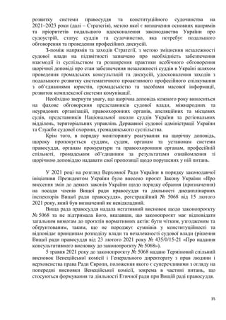 35
розвитку системи правосуддя та конституційного судочинства на
2021–2023 роки (далі – Стратегія), метою якої є визначення основних напрямів
та пріоритетів подальшого вдосконалення законодавства України про
судоустрій, статус суддів та судочинство, яка потребує подальшого
обговорення та проведення професійних дискусій.
З-поміж напрямів та заходів Стратегії, з метою зміцнення незалежності
судової влади на підзвітності зазначено про необхідність забезпечення
взаємодії із суспільством та розширення практики всебічного обговорення
щорічної доповіді про стан забезпечення незалежності суддів в Україні шляхом
проведення громадських консультацій та дискусій, удосконалення заходів з
подальшого розвитку систематичного проактивного професійного спілкування
з об’єднаннями юристів, громадськістю та засобами масової інформації,
розвиток комплексної системи комунікації.
Необхідно звернути увагу, що щорічна доповідь кожного року виноситься
на фахове обговорення представників судової влади, міжнародних та
неурядових організацій, правоохоронних органів, апеляційних та місцевих
судів, представників Національної школи суддів України та регіональних
відділень, територіальних управлінь Державної судової адміністрації України
та Служби судової охорони, громадянського суспільства.
Крім того, в порядку моніторингу реагування на щорічну доповідь,
щороку пропонується суддям, судам, органам та установам системи
правосуддя, органам прокуратури та правоохоронним органам, професійній
спільноті, громадським об’єднанням за результатами ознайомлення зі
щорічною доповіддю надавати свої пропозиції щодо порушених у ній питань.
У 2021 році на розгляд Верховної Ради України в порядку законодавчої
ініціативи Президентом України було внесено проєкт Закону України «Про
внесення змін до деяких законів України щодо порядку обрання (призначення)
на посади членів Вищої ради правосуддя та діяльності дисциплінарних
інспекторів Вищої ради правосуддя», реєстраційний № 5068 від 15 лютого
2021 року, який був визначений як невідкладний.
Вища рада правосуддя надала негативний висновок щодо законопроєкту
№ 5068 та не підтримала його, вказавши, що законопроєкт має відповідати
загальним вимогам до проєктів нормативних актів: бути чітким, узгодженим та
обґрунтованим, таким, що не породжує сумнівів у конституційності та
відповідає принципам розподілу влади та незалежності судової влади (рішення
Вищої ради правосуддя від 23 лютого 2021 року № 435/0/15-21 «Про надання
консультативного висновку до законопроєкту № 5068»).
5 травня 2021 року до законопроєкту № 5068 надано Терміновий спільний
висновок Венеційської комісії і Генерального директорату з прав людини і
верховенства права Ради Європи, положення якого є суперечливими з огляду на
попередні висновки Венеційської комісії, зокрема в частині питань, що
стосуються формування та діяльності Етичної ради при Вищій раді правосуддя.
 