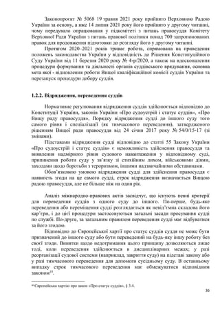 36
Законопроєкт № 5068 19 травня 2021 року прийнято Верховною Радою
України за основу, а вже 14 липня 2021 року його прийнято у другому читанні,
чому передувало опрацювання у підкомітеті з питань правосуддя Комітету
Верховної Ради України з питань правової політики понад 700 запропонованих
правок для продовження підготовки до розгляду його у другому читанні.
Протягом 2020–2021 років триває робота, спрямована на приведення
положень законодавства України у відповідність до Рішення Конституційного
Суду України від 11 березня 2020 року № 4-р/2020, а також на вдосконалення
процедури формування та діяльності органів суддівського врядування, основна
мета якої - відновлення роботи Вищої кваліфікаційної комісії суддів України та
перезапуск процедури добору суддів.
1.2.2. Відрядження, переведення суддів
Нормативне регулювання відрядження суддів здійснюється відповідно до
Конституції України, законів України «Про судоустрій і статус суддів», «Про
Вищу раду правосуддя», Порядку відрядження судді до іншого суду того
самого рівня і спеціалізації (як тимчасового переведення), затвердженого
рішенням Вищої ради правосуддя від 24 січня 2017 року № 54/0/15-17 (зі
змінами).
Підставами відрядження судді відповідно до статті 55 Закону України
«Про судоустрій і статус суддів» є неможливість здійснення правосуддя та
виявлення надмірного рівня судового навантаження у відповідному суді,
припинення роботи суду у зв’язку зі стихійним лихом, військовими діями,
заходами щодо боротьби з тероризмом, іншими надзвичайними обставинами.
Обов’язковою умовою відрядження судді для здійснення правосуддя є
наявність згоди на це самого судді, строк відрядження визначається Вищою
радою правосуддя, але не більше ніж на один рік.
Аналіз міжнародно-правових актів засвідчує, що існують певні критерії
для переведення суддів з одного суду до іншого. По-перше, будь-яке
переведення або переміщення судді розглядається як невід’ємна складова його
кар’єри, і до цієї процедури застосовуються загальні засади просування судді
по службі. По-друге, за загальним правилом переведення судді має відбуватися
за його згодою.
Відповідно до Європейської хартії про статус суддів суддя не може бути
призначений до іншого суду або бути переведений на будь-яку іншу роботу без
своєї згоди. Винятки щодо недотримання цього принципу дозволяються лише
тоді, коли переведення здійснюється в дисциплінарних межах; у разі
реорганізації судової системи (наприклад, закриття суду) на підставі закону або
у разі тимчасового переведення для допомоги сусідньому суду. В останньому
випадку строк тимчасового переведення має обмежуватися відповідним
законом10
.
10
Європейська хартію про закон «Про статус суддів», § 3.4.
 