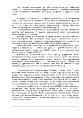 37
Цей інститут спрямований на забезпечення належного здійснення
правосуддя, забезпечення доступу до правосуддя, врегулювання навантаження
у судах, підвищення авторитету правосуддя, підтримку кваліфікації суддів
тощо.
У ситуації, яка склалася з кадровим наповненням судів, відрядження
судді є об’єктивною необхідністю. Саме шляхом відрядження судді як
тимчасового переведення можливо досягти кількох цілей, зокрема: забезпечити
доступ до правосуддя, врегулювати навантаження у судах, підвищити
авторитет правосуддя, підтримувати кваліфікацію судді.
Метою внесення змін до чинного законодавства є виявлення проблемних
аспектів цієї процедури й надання рекомендацій щодо вдосконалення
законодавства, яке її унормовує.
Законом України від 16 жовтня 2019 року №193-ІХ «Про внесення змін
до Закону України «Про судоустрій і статус суддів та деяких законів України
щодо діяльності органів суддівського врядування» внесено зміни до структури,
повноважень та складу Вищої кваліфікаційної комісії суддів України.
Через звільнення членів ВККСУ та виявлення Конституційним Судом
України у Рішенні від 11 квітня 2020 року № 4-р/2020 суперечностей з
Конституцією України новий склад ВККСУ може бути сформований після
внесення змін до Закону № 193-ІХ.
З огляду на законодавчі зміни щодо порядку формування Вищої
кваліфікаційної комісії суддів України та її повноважень, з метою оперативного
розгляду питань щодо відрядження суддів питання про зосередження
повноважень щодо відрядження судді доцільно розглянути у Вищій раді
правосуддя (рішення ВРП від 12 березня 2020 року № 744/0/15-20 «Про
надання консультативного висновку до законопроєкту № 2823).
Верховною Радою України 4 червня 2020 року прийнято Закон України
№ 679-ІХ «Про внесення змін до Закону України «Про судоустрій і статус
суддів» щодо відрядження суддів та врегулювання інших питань забезпечення
функціонування системи правосуддя в період відсутності повноважного складу
Вищої кваліфікаційної комісії суддів України». Цим Законом внесені зміни до
статті 55 Закону України «Про судоустрій і статус суддів» щодо продовження
строків відрядження судді та дострокового закінчення відрядження судді.
Відповідно до підпунктів 1, 5 пункту 2 розділу ІІ «Прикінцеві та перехідні
положення» цього Закону Вища рада правосуддя, у період відсутності
повноважного складу Вищої кваліфікаційної комісії суддів України ухвалює
без рекомендації чи подання Вищої кваліфікаційної комісії суддів України
рішення, зокрема про відрядження судді до іншого суду того самого рівня і
спеціалізації, про внесення змін до порядку відрядження судді до іншого суду
тієї самої спеціалізації.
 
