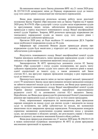 38
На виконання вимог цього Закону рішенням ВРП від 21 липня 2020 року
№ 2217/0/15-20 затверджені зміни до Порядку відрядження судді до іншого
суду того самого рівня і спеціалізації (як тимчасового переведення).
Вища рада правосуддя розпочала активну роботу щодо реалізації
положення Закону України «Про внесення змін до Закону України від 4 червня
2020 року № 679-IX «Про судоустрій і статус суддів» щодо відрядження суддів
та врегулювання інших питань забезпечення функціонування системи
правосуддя в період відсутності повноважного складу Вищої кваліфікаційної
комісії суддів України». Зокрема, ВРП розпочала процедуру відрядження (як
тимчасового переведення) суддів до іншого суду того самого рівня і
спеціалізації для здійснення правосуддя.
Протягом 2020 року до Ради надійшло 51 повідомлення ДСА України
щодо необхідності відрядження суддів до 58 судів.
Інформація про ухвалення Вищою радою правосуддя рішень про
відрядження суддів буде висвітлена у підрозділі цієї доповіді, що стосується
забезпечення судів кадрами.
Відсутність повноважного складу Вищої кваліфікаційної комісії суддів
України викликала необхідність зміни процедури переведення суддів з метою
швидкого та ефективного заповнення вакантних посад суддів.
Законопроєктом № 4072 пропонується доповнити статтю 82 Закону
України «Про судоустрій і статус суддів» положеннями, які дадуть змогу
здійснити переведення діючих суддів того самого або нижчого рівня в межах
однієї спеціалізації до іншого суду, а також доповнити цей Закон
статтею 82-1, яка врегулює порядок проведення конкурсу в разі переведення
судді до іншого суду.
Пропонується також внести зміни до частин першої, восьмої, тринадцятої
статті 79 зазначеного Закону щодо врегулювання питання проведення конкурсу
на зайняття вакантної посади судді та встановити, що Вища рада правосуддя у
період відсутності повноважного складу Вищої кваліфікаційної комісії суддів
України виконує повноваження Комісії, передбачені запропонованою
редакцією статті 82 та доповненою статтею 82-1 вказаного Закону.
Передбачено, що Вища рада правосуддя без рекомендації Комісії ухвалюватиме
рішення про переведення судді до іншого суду за тією самою процедурою.
Отже, запропоновано запровадити на законодавчому рівні проведення
окремих конкурсів на посаду судді для діючих суддів і кандидатів на посаду
судді та встановити, що добір здійснюється на посади, які залишилися
вакантними після завершення процедур переведення. Розмежування конкурсів
сприятиме заповненню досвідченими суддями вакантних посад у місцевих
судах, що розташовані в обласних центрах, які розглядають справи з більшим
рівнем складності, що вимагає виконання більшого обсягу роботи.
Вища рада правосуддя рішенням від 27 жовтня 2020 року № 2962/0/15-20
в межах компетенції підтримала законопроєкт № 4072 за умови врахування
висловлених пропозицій та зауважень.
 