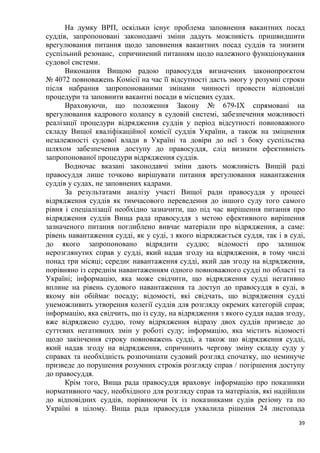 39
На думку ВРП, оскільки існує проблема заповнення вакантних посад
суддів, запропоновані законодавчі зміни дадуть можливість пришвидшити
врегулювання питання щодо заповнення вакантних посад суддів та знизити
суспільний резонанс, спричинений питанням щодо належного функціонування
судової системи.
Виконання Вищою радою правосуддя визначених законопроєктом
№ 4072 повноважень Комісії на час її відсутності дасть змогу у розумні строки
після набрання запропонованими змінами чинності провести відповідні
процедури та заповнити вакантні посади в місцевих судах.
Враховуючи, що положення Закону № 679-ІХ спрямовані на
врегулювання кадрового колапсу в судовій системі, забезпечення можливості
реалізації процедури відрядження суддів у період відсутності повноважного
складу Вищої кваліфікаційної комісії суддів України, а також на зміцнення
незалежності судової влади в Україні та довіри до неї з боку суспільства
шляхом забезпечення доступу до правосуддя, слід визнати ефективність
запропонованої процедури відрядження суддів.
Водночас вказані законодавчі зміни дають можливість Вищій раді
правосуддя лише точково вирішувати питання врегулювання навантаження
суддів у судах, не заповнених кадрами.
За результатами аналізу участі Вищої ради правосуддя у процесі
відрядження суддів як тимчасового переведення до іншого суду того самого
рівня і спеціалізації необхідно зазначити, що під час вирішення питання про
відрядження суддів Вища рада правосуддя з метою ефективного вирішення
зазначеного питання поглиблено вивчає матеріали про відрядження, а саме:
рівень навантаження судді, як у суді, з якого відряджається суддя, так і в суді,
до якого запропоновано відрядити суддю; відомості про залишок
нерозглянутих справ у судді, який надав згоду на відрядження, в тому числі
понад три місяці; середнє навантаження судді, який дав згоду на відрядження,
порівняно із середнім навантаженням одного повноважного судді по області та
Україні; інформацію, яка може свідчити, що відрядження судді негативно
вплине на рівень судового навантаження та доступ до правосуддя в суді, в
якому він обіймає посаду; відомості, які свідчать, що відрядження судді
унеможливить утворення колегії суддів для розгляду окремих категорій справ;
інформацію, яка свідчить, що із суду, на відрядження з якого суддя надав згоду,
вже відряджено суддю, тому відрядження відразу двох суддів призведе до
суттєвих негативних змін у роботі суду; інформацію, яка містить відомості
щодо закінчення строку повноважень судді, а також що відрядження судді,
який надав згоду на відрядження, спричинить чергову зміну складу суду у
справах та необхідність розпочинати судовий розгляд спочатку, що неминуче
призведе до порушення розумних строків розгляду справ / погіршення доступу
до правосуддя.
Крім того, Вища рада правосуддя враховує інформацію про показники
нормативного часу, необхідного для розгляду справ та матеріалів, які надійшли
до відповідних суддів, порівнюючи їх із показниками судів регіону та по
Україні в цілому. Вища рада правосуддя ухвалила рішення 24 листопада
 