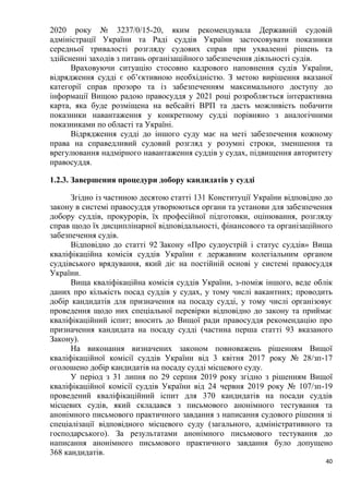 40
2020 року № 3237/0/15-20, яким рекомендувала Державній судовій
адміністрації України та Раді суддів України застосовувати показники
середньої тривалості розгляду судових справ при ухваленні рішень та
здійсненні заходів з питань організаційного забезпечення діяльності судів.
Враховуючи ситуацію стосовно кадрового наповнення судів України,
відрядження судді є об’єктивною необхідністю. З метою вирішення вказаної
категорії справ прозоро та із забезпеченням максимального доступу до
інформації Вищою радою правосуддя у 2021 році розробляється інтерактивна
карта, яка буде розміщена на вебсайті ВРП та дасть можливість побачити
показники навантаження у конкретному судді порівняно з аналогічними
показниками по області та Україні.
Відрядження судді до іншого суду має на меті забезпечення кожному
права на справедливий судовий розгляд у розумні строки, зменшення та
врегулювання надмірного навантаження суддів у судах, підвищення авторитету
правосуддя.
1.2.3. Завершення процедури добору кандидатів у судді
Згідно із частиною десятою статті 131 Конституції України відповідно до
закону в системі правосуддя утворюються органи та установи для забезпечення
добору суддів, прокурорів, їх професійної підготовки, оцінювання, розгляду
справ щодо їх дисциплінарної відповідальності, фінансового та організаційного
забезпечення судів.
Відповідно до статті 92 Закону «Про судоустрій і статус суддів» Вища
кваліфікаційна комісія суддів України є державним колегіальним органом
суддівського врядування, який діє на постійній основі у системі правосуддя
України.
Вища кваліфікаційна комісія суддів України, з-поміж іншого, веде облік
даних про кількість посад суддів у судах, у тому числі вакантних; проводить
добір кандидатів для призначення на посаду судді, у тому числі організовує
проведення щодо них спеціальної перевірки відповідно до закону та приймає
кваліфікаційний іспит; вносить до Вищої ради правосуддя рекомендацію про
призначення кандидата на посаду судді (частина перша статті 93 вказаного
Закону).
На виконання визначених законом повноважень рішенням Вищої
кваліфікаційної комісії суддів України від 3 квітня 2017 року № 28/зп-17
оголошено добір кандидатів на посаду судді місцевого суду.
У період з 31 липня по 29 серпня 2019 року згідно з рішенням Вищої
кваліфікаційної комісії суддів України від 24 червня 2019 року № 107/зп-19
проведений кваліфікаційний іспит для 370 кандидатів на посади суддів
місцевих судів, який складався з письмового анонімного тестування та
анонімного письмового практичного завдання з написання судового рішення зі
спеціалізації відповідного місцевого суду (загального, адміністративного та
господарського). За результатами анонімного письмового тестування до
написання анонімного письмового практичного завдання було допущено
368 кандидатів.
 