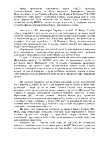 41
Через припинення повноважень членів ВККСУ процедура
кваліфікаційного іспиту не була завершена. Враховуючи наведені
Конституційним Судом України в Рішенні від 11 квітня 2020 року № 4-р/2020
суперечності норм закону Конституції України, новий склад ВККСУ може
бути сформований після внесення змін до Закону. Слід зауважити, що
звільнення членів ВККСУ створює вакуум в системі та перериває процес
судової реформи, пов’язаний із добором і призначенням суддів.
Аналіз статті 131 Конституції України, статей 92, 93 Закону України
«Про судоустрій і статус суддів» дає підстави стверджувати, що жоден інший
орган чи установа не уповноважені здійснювати конституційні функції з добору
та оцінювання суддів, у тому числі Вища рада правосуддя, яка відповідно до
пунктів 1, 8 частини першої статті 131 Основного Закону України вносить
подання про призначення судді на посаду, ухвалює рішення про переведення
судді з одного суду до іншого.
Формування Вищої кваліфікаційної комісії суддів України та виконання
нею повноважень у повному обсязі розпочнеться тільки після прийняття
відповідних законодавчих змін, що потребуватиме значного часу.
У пункті 25 Висновку Європейської комісії «За демократію через право»
(Венеційська комісія) № 969/2019 щодо змін до законодавчих актів, які
регулюють статус Верховного Суду та органів суддівського врядування,
наголошено, що розпуск Вищої кваліфікаційної комісії суддів України
призводить до повної зупинки процедури призначення суддів на посади в судах
першої та другої інстанцій, у яких необхідно терміново заповнити понад
2000 вакансій, оскільки деякі із цих судів взагалі не працюють через відсутність
суддів.
На часткове вирішення цієї проблеми спрямовані норми законопроєкту
від 4 вересня 2020 року № 4055 «Про внесення змін до Закону України «Про
судоустрій і статус суддів» та деяких Законів України щодо заповнення
вакантних посад суддів місцевих судів», внесеного на розгляд Верховної Ради
України в порядку законодавчої ініціативи народним депутатом України
Припутнем Д.С., зокрема стосовно надання Вищій раді правосуддя
повноважень щодо завершення процедури добору кандидатів на посади суддів
у місцевих судах, оголошеної 3 квітня 2017 року, та проведення конкурсу на
зайняття вакантної посади судді місцевого суду для цих кандидатів відповідно
до кількості наявних вакантних посад.
На Вищу раду правосуддя відповідно до статті 1 Закону України «Про
Вищу раду правосуддя» покладено обов’язок щодо формування в Україні
якісного суддівського корпусу із професійних кадрів високого рівня
кваліфікації з урахуванням їхніх особистих та моральних якостей, необхідних
для здійснення правосуддя.
Рішенням від 1 жовтня 2020 року № 2767/0/15-20 затверджено
консультативний висновок щодо законопроєкту № 4055. Вища рада правосуддя
підтримала законопроєкт, зауваживши, що його прийняття не лише сприятиме
 