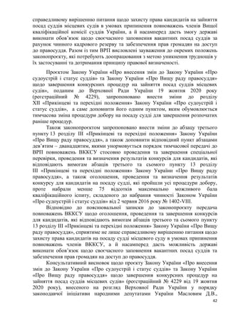42
справедливому вирішенню питання щодо захисту права кандидатів на зайняття
посад суддів місцевих судів в умовах припинення повноважень членів Вищої
кваліфікаційної комісії суддів України, а й насамперед дасть змогу державі
виконати обов’язок щодо своєчасного заповнення вакантних посад суддів за
рахунок чинного кадрового резерву та забезпечення прав громадян на доступ
до правосуддя. Разом із тим ВРП висловлені зауваження до окремих положень
законопроєкту, які потребують доопрацювання з метою уникнення труднощів у
їх застосуванні та дотримання принципу правової визначеності.
Проєктом Закону України «Про внесення змін до Закону України «Про
судоустрій і статус суддів» та Закону України «Про Вищу раду правосуддя»
щодо завершення конкурсних процедур на зайняття посад суддів місцевих
судів», поданим до Верховної Ради України 19 жовтня 2020 року
(реєстраційний № 4229), запропоновано внести зміни до розділу
XII «Прикінцеві та перехідні положення» Закону України «Про судоустрій і
статус суддів», а саме доповнити його одним пунктом, яким обумовлюється
тимчасова зміна процедури добору на посаду судді для завершення розпочатих
раніше процедур.
Також законопроєктом запропоновано внести зміни до абзацу третього
пункту 13 розділу ІII «Прикінцеві та перехідні положення» Закону України
«Про Вищу раду правосуддя», а також доповнити відповідний пункт абзацами
дев’ятим – дванадцятим, якими унормовується порядок тимчасової передачі до
ВРП повноважень ВККСУ стосовно проведення та завершення спеціальної
перевірки, проведення та визначення результатів конкурсів для кандидатів, які
відповідають вимогам абзаців третього та сьомого пункту 13 розділу
III «Прикінцеві та перехідні положення» Закону України «Про Вищу раду
правосуддя», а також оголошення, проведення та визначення результатів
конкурсу для кандидатів на посаду судді, які пройшли усі процедури добору,
проте набрали менше 75 відсотків максимально можливого бала
кваліфікаційного іспиту, складеного до набрання чинності Законом України
«Про судоустрій і статус суддів» від 2 червня 2016 року № 1402-VIII.
Відповідно до пояснювальної записки до законопроєкту передача
повноважень ВККСУ щодо оголошення, проведення та завершення конкурсів
для кандидатів, які відповідають вимогам абзаців третього та сьомого пункту
13 розділу III «Прикінцеві та перехідні положення» Закону України «Про Вищу
раду правосуддя», сприятиме не лише справедливому вирішенню питання щодо
захисту права кандидатів на посаду судді місцевого суду в умовах припинення
повноважень членів ВККСУ, а й насамперед дасть можливість державі
виконати обов’язок щодо своєчасного заповнення вакантних посад суддів та
забезпечення прав громадян на доступ до правосуддя.
Консультативний висновок щодо проєкту Закону України «Про внесення
змін до Закону України «Про судоустрій і статус суддів» та Закону України
«Про Вищу раду правосуддя» щодо завершення конкурсних процедур на
зайняття посад суддів місцевих судів» (реєстраційний № 4229 від 19 жовтня
2020 року), внесеного на розгляд Верховної Ради України у порядку
законодавчої ініціативи народними депутатами України Масловим Д.В.,
 