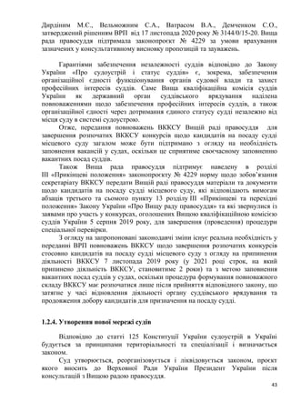 43
Дирдіним М.Є., Вельможним С.А., Ватрасом В.А., Демченком С.О.,
затверджений рішенням ВРП від 17 листопада 2020 року № 3144/0/15-20. Вища
рада правосуддя підтримала законопроєкт № 4229 за умови врахування
зазначених у консультативному висновку пропозицій та зауважень.
Гарантіями забезпечення незалежності суддів відповідно до Закону
України «Про судоустрій і статус суддів» є, зокрема, забезпечення
організаційної єдності функціонування органів судової влади та захист
професійних інтересів суддів. Саме Вища кваліфікаційна комісія суддів
України як державний орган суддівського врядування наділена
повноваженнями щодо забезпечення професійних інтересів суддів, а також
організаційної єдності через дотримання єдиного статусу судді незалежно від
місця суду в системі судоустрою.
Отже, передання повноважень ВККСУ Вищій раді правосуддя для
завершення розпочатих ВККСУ конкурсів щодо кандидатів на посаду судді
місцевого суду загалом може бути підтримано з огляду на необхідність
заповнення вакансій у судах, оскільки це сприятиме своєчасному заповненню
вакантних посад суддів.
Також Вища рада правосуддя підтримує наведену в розділі
ІІІ «Прикінцеві положення» законопроєкту № 4229 норму щодо зобов’язання
секретаріату ВККСУ передати Вищій раді правосуддя матеріали та документи
щодо кандидатів на посаду судді місцевого суду, які відповідають вимогам
абзаців третього та сьомого пункту 13 розділу ІІІ «Прикінцеві та перехідні
положення» Закону України «Про Вищу раду правосуддя» та які звернулися із
заявами про участь у конкурсах, оголошених Вищою кваліфікаційною комісією
суддів України 5 серпня 2019 року, для завершення (проведення) процедури
спеціальної перевірки.
З огляду на запропоновані законодавчі зміни існує реальна необхідність у
переданні ВРП повноважень ВККСУ щодо завершення розпочатих конкурсів
стосовно кандидатів на посаду судді місцевого суду з огляду на припинення
діяльності ВККСУ 7 листопада 2019 року (у 2021 році строк, на який
припинено діяльність ВККСУ, становитиме 2 роки) та з метою заповнення
вакантних посад суддів у судах, оскільки процедура формування повноважного
складу ВККСУ має розпочатися лише після прийняття відповідного закону, що
затягне у часі відновлення діяльності органу суддівського врядування та
продовження добору кандидатів для призначення на посаду судді.
1.2.4. Утворення нової мережі судів
Відповідно до статті 125 Конституції України судоустрій в Україні
будується за принципами територіальності та спеціалізації і визначається
законом.
Суд утворюється, реорганізовується і ліквідовується законом, проєкт
якого вносить до Верховної Ради України Президент України після
консультацій з Вищою радою правосуддя.
 